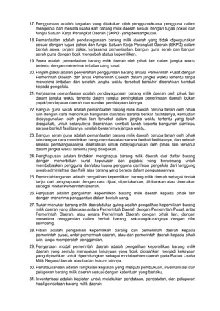 17. Penggunaan adalah kegiatan yang dilakukan oleh pengguna/kuasa pengguna dalam
mengelola dan menata usaha kan barang milik daerah sesuai dengan tugas pokok dan
fungsi Satuan Kerja Perangkat Daerah (SKPD) yang bersangkutan.
18. Pemanfaatan adalah pendayagunaan barang milik daerah yang tidak dipergunakan
sesuai dengan tugas pokok dan fungsi Satuan Kerja Perangkat Daerah (SKPD) dalam
bentuk sewa, pinjam pakai, kerjasama pemanfaatan, bangun guna serah dan bangun
serah guna dengan tidak mengubah status kepemilikan.
19. Sewa adalah pemanfaatan barang milik daerah oleh pihak lain dalam jangka waktu
tertentu dengan menerima imbalan uang tunai.
20. Pinjam pakai adalah penyerahan penggunaan barang antara Pemerintah Pusat dengan
Pemerintah Daerah dan antar Pemerintah Daerah dalam jangka waktu tertentu tanpa
menerima imbalan dan setelah jangka waktu tersebut berakhir diserahkan kembali
kepada pengelola.
21. Kerjasama pemanfaatan adalah pendayagunaan barang milik daerah oleh pihak lain
dalam jangka waktu tertentu dalam rangka peningkatan penerimaan daerah bukan
pajak/pendapatan daerah dan sumber pembiayaan lainnya.
22. Bangun guna serah adalah pemanfaatan barang milik daerah berupa tanah oleh pihak
lain dengan cara mendirikan bangunan dan/atau sarana berikut fasilitasnya, kemudian
didayagunakan oleh pihak lain tersebut dalam jangka waktu tertentu yang telah
disepakati, untuk selanjutnya diserahkan kembali tanah beserta bangunan dan/atau
sarana berikut fasilitasnya setelah berakhirnya jangka waktu.
23. Bangun serah guna adalah pemanfaatan barang milik daerah berupa tanah oleh pihak
lain dengan cara mendirikan bangunan dan/atau sarana berikut fasilitasnya, dan setelah
selesai pembangunannya diserahkan untuk didayagunakan oleh pihak lain tersebut
dalam jangka waktu tertentu yang disepakati.
24. Penghapusan adalah tindakan menghapus barang milik daerah dari daftar barang
dengan menerbitkan surat keputusan dari pejabat yang berwenang untuk
membebaskan pengguna dan/atau kuasa pengguna dan/atau pengelola dari tanggung
jawab administrasi dan fisik atas barang yang berada dalam penguasaannya.
25. Pemindahtanganan adalah pengalihan kepemilikan barang milik daerah sebagai tindak
lanjut dari penghapusan dengan cara dijual, dipertukarkan, dihibahkan atau disertakan
sebagai modal Pemerintah Daerah.
26. Penjualan adalah pengalihan kepemilikan barang milik daerah kepada pihak lain
dengan menerima penggantian dalam bentuk uang.
27. Tukar menukar barang milik daerah/tukar guling adalah pengalihan kepemilikan barang
milik daerah yang dilakukan antara Pemerintah Daerah dengan Pemerintah Pusat, antar
Pemerintah Daerah, atau antara Pemerintah Daerah dengan pihak lain, dengan
menerima penggantian dalam bentuk barang, sekurang-kurangnya dengan nilai
seimbang.
28. Hibah adalah pengalihan kepemilikan barang dari pemerintah daerah kepada
pemerintah pusat, antar pemerintah daerah, atau dari pemerintah daerah kepada pihak
lain, tanpa memperoleh penggantian.
29. Penyertaan modal pemerintah daerah adalah pengalihan kepemilikan barang milik
daerah yang semula merupakan kekayaan yang tidak dipisahkan menjadi kekayaan
yang dipisahkan untuk diperhitungkan sebagai modal/saham daerah pada Badan Usaha
Milik Negara/daerah atau badan hukum lainnya.
30. Penatausahaan adalah rangkaian kegiatan yang meliputi pembukuan, inventarisasi dan
pelaporan barang milik daerah sesuai dengan ketentuan yang berlaku.
31. Inventarisasi adalah kegiatan untuk melakukan pendataan, pencatatan, dan pelaporan
hasil pendataan barang milik daerah.
 
