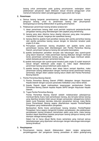 barang untuk penempatan pada gudang penyimpanan, sedangkan dalam
pelaksanaan penyaluran dapat dilakukan sesuai rencana penggunaan untuk
memenuhi kebutuhan dalam penyelenggaraan tugas pokok dan fungsi.
2. Penerimaan
a. Semua barang bergerak penerimaannya dilakukan oleh penyimpan barang/
pengurus barang, untuk itu penerimaan barang oleh penyimpanan
barang/pengurus barang dilaksanakan di gudang penyimpanan.
b. Pelaksanaan penerimaan barang tersebut anatara lain:
1) dasar penerimaan barang ialah surat perintah kerja/surat perjanjian/kontrak
pengadaan barang yang ditandatangani oleh pejabat yang berwenang;
2) barang yang akan diterima harus disertai dokumen yang jelas menyatakan
macam/jenis, banyak, harganya dan spesifikasi barang;
3) barang diterima apabila hasil penelitian barang oleh panitia pemeriksa barang
oleh panitia pemeriksa barang sesuai dengan isi dokumen tersebut pada
angka 2) di atas;
4) Pernyataan penerimaan barang dinyatakan sah apabila berita acara
pemeriksaan barang telah ditandatangani oleh Panitia Pemeriksa Barang
Daerah, penyimpan/ pengurus barang dan penyedia barang/jasa;
5) apabila berdasarkan penelitian ternyata ada kekurangan atau syarat-syarat
yang belum terpenuhi, maka penerimaan barang dilakukan dengan membuat
tanda penerimaan sementara barang yang dengan tegas membuat sebab-
sebab daripada penerimaan sementara barang;
6) apabila kekurangan dan syarat-syarat tersebut pada angka 5) sudah terpenuhi
sesuai dengan ketentuan pada angka 3), maka dapat dilaksanakan
penerimaan barang sesuai ketentuan pada angka 4);
7) apabila barang telah diterima akan tetapi belum sempat diperiksa, maka
penerimaan barang dilaksanakan dengan membuat tanda penerimaan barang
sementara, dengan diberi catatan barang belum diteliti oleh Panitia Pemeriksa
Barang Daerah;
c. Panitia Pemeriksa Barang Daerah.
1) Panitia Pemeriksa Barang Daerah (PPBD) ditetapkan dengan Keputusan
Kepala Daerah dengan susunan personalia melibatkan unsur teknis terkait;
2) Kepala Daerah dapat melimpahkan kewenangan pembentukan Panitia
Pemeriksa Barang Daerah kepada Kepala SKPD dengan Keputusan Kepala
Daerah;
3) Tugas Panitia Pemeriksa Barang.
Panitia Pemeriksa Barang Daerah setelah melaksanakan pekerjaannya
membuat Berita Acara hasil pemeriksaan barang, jika ternyata bahwa barang
yang diperiksa tersebut tidak sesuai dengan persyaratan sebagaimana tertera
dalam surat Perjanjian dan/atau dokumen penyerahan lainnya, maka Berita
Acara Pemeriksaan Barang segera diberitahukan kepada Panitia/Pejabat
Pengadaan yang melaksanakan pengadaan.
Berdasarkan Berita Acara pemeriksaan barang tersebut, Panitia/Pejabat
Pengadaan harus segera mengambil tindakan penyelesaian, jika pelaksanaan
penyelesaian barang dimaksud memerlukan waktu yang lama, maka barang
tersebut dapat diserahkan kepada penyimpan barang /pengurus barang untuk
disimpan sebagai barang titipan.
Dalam hal ini harus dibuat Berita Acara sementara yang memuat semua
data/keterangan yang diperlukan sehubungan dengan kekurangan-kekurangan
barang dimaksud.
3. Penyimpanan
a. Penyimpanan barang daerah dilaksanakan dalam rangka pengurusan,
penyelenggaraan dan pengaturan barang persediaan di dalam gudang/ruang
 
