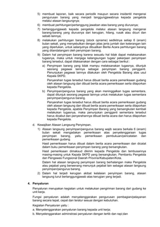 5) membuat laporan, baik secara periodik maupun secara insidentil mengenai
pengurusan barang yang menjadi tanggungjawabnya kepada pengelola
melalui atasan langsungnya;
6) membuat perhitungan/pertanggung jawaban atas barang yang diurusnya;
7) bertanggungjawab kepada pengelola melalui atasan langsung mengenai
barang-barang yang diurusnya dari kerugian, hilang, rusak atau dicuri dan
sebab lainnya;
8) melakukan perhitungan barang (stock opname) sedikitnya setiap 6 (enam)
bulan sekali, yang menyebutkan dengan jelas jenis jumlah dan keterangan lain
yang diperlukan, untuk selanjutnya dibuatkan Berita Acara perhitungan barang
yang ditandatangani oleh penyimpan barang.
9) Dalam hal penyimpan barang karena sesuatu hal tidak dapat melaksanakan
tugasnya, maka untuk menjaga kelangsungan tugas/ pekerjaan penyimpan
barang tersebut, dapat dilaksanakan dengan cara sebagai berikut :
a) Penyimpan barang yang tidak mampu melaksanakan tugasnya, ditunjuk
seorang pegawai lainnya sebagai penyimpan barang pengganti.
Penunjukan pegawai lainnya dilakukan oleh Pengelola Barang atas usul
Kepala SKPD.
Penyerahan tugas tersebut harus dibuat berita acara pemeriksaan gudang
oleh atasan langsung dan dibuat berita acara pemeriksaan serta dilaporkan
kepada Pengelola.
b) Penyimpan/pengurus barang yang akan meninggalkan tugas sementara,
dapat ditunjuk seorang pegawai lainnya untuk melakukan tugas sementara
penyimpan/pengurus barang.
Penyerahan tugas tersebut harus dibuat berita acara pemeriksaan gudang
oleh atasan langsung dan dibuat berita acara pemeriksaan serta dilaporkan
kepada Pengelola, apabila Penyimpan Barang yang bersangkutan kembali
melakukan tugasnya, maka penunjukan pengganti sementara tersebut
harus dicabut dan penyerahannya dibuat berita acara dan harus dilaporkan
kepada Pengelola.
d. Kewajiban Atasan Langsung Penyimpan.
1) Atasan langsung penyimpan/pengurus barang wajib secara berkala 6 (enam)
bulan sekali mengadakan pemeriksaan atas penyelenggaraan tugas
penyimpan barang, yaitu pemeriksaan pembukuan/pencatatan dan
pemeriksaan gudang.
Hasil pemeriksaan harus dibuat dalam berita acara pemeriksaan dan dicatat
dalam buku pemeriksaan penyimpan barang yang bersangkutan.
Hasil pemeriksaan dimaksud dikirim kepada Pengelola dan tembusannya
masing-masing untuk Kepala SKPD yang bersangkutan, Pembantu Pengelola
dan Pengawas Fungsional Daerah Provinsi/Kabupaten/Kota.
Dalam hal atasan langsung penyimpan barang berhalangan maka Pengelola
atau pejabat yang berwenang menunjuk pejabat lain sebagai atasan langsung
penyimpan/pengurus barang.
2) Dalam hal terjadi kerugian akibat kelalaian penyimpan barang, atasan
langsung turut bertanggungjawab atas kerugian yang terjadi.
4. Penyaluran
Penyaluran merupakan kegiatan untuk melakukan pengiriman barang dari gudang ke
unit kerja.
Fungsi penyaluran adalah menyelenggarakan pengurusan pembagian/pelayanan
barang secara tepat, cepat dan teratur sesuai dengan kebutuhan.
Kegiatan Penyaluran yaitu :
a. Menyelenggarakan penyaluran barang kepada unit kerja;
b. Menyelenggarakan adminstrasi penyaluran dengan tertib dan rapi;dan
 