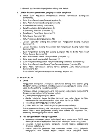 c. Membuat laporan realisasi penyaluran barang milik daerah.
5. Contoh dokumen penerimaan, penyimpanan dan penyaluran
a. format Surat Keputusan Pembentukan Panitia Pemeriksaan Barang/Jasa
(Lampiran 5);
b. Berita Acara Pemeriksaan Barang (Lampiran 6);
c. Berita Acara Penerimaan Barang (Lampiran 7);
d. Buku Penerimaan Barang (Lampiran 8);
e. Buku Pengeluaran Barang (Lampiran 9);
f. Buku Barang Inventaris (Lampiran 10);
g. Buku Barang Pakai Habis (Lampiran 11);
h. Kartu Barang (Lampiran 12);
i. Kartu Persediaan Barang (Lampiran 13);
j. Laporan Semester tentang Penerimaan dan Pengeluaran Barang Inventaris
(Lampiran 14);
k. Laporan Semester tentang Penerimaan dan Pengeluaran Barang Pakai Habis
(Lampiran 15);
l. Bukti Pengambilan Barang dari Gudang (Lampiran 16); m. Berita Acara Serah
Terima Gudang (Lampiran 17);
m. Berita Acara Serah Terima Terdapat Selisih (Lampiran 18);
n. Berita acara serah terima selisih (Lampiran 17)
o. Surat Pernyataan Penggantian Penyimpan Barang Sementara (Lampiran 19);
p. Berita Acara Pemeriksaan Barang Yang Berubah Keadaan (Lampiran20);
q. Berita Acara Pemeriksaan Barang karena Bencana Alam, Dicuri,Kebakaran
(Lampiran 21); dan
r. Surat Perintah Pengeluaran/Penyaluran Barang (Lampiran 22).
VI. PENGGUNAAN
1. Umum
Penggunaan merupakan penegasan pemakaian barang milik daerah yang
ditetapkan oleh Kepala Daerah kepada pengguna/kuasa pengguna barang sesuai
tugas dan fungsi SKPD yang bersangkutan.
Penetapan status penggunaan barang milik daerah pada masing-masing SKPD
dengan memperhatikan hal-hal sebagai berikut:
a. jumlah personil/pegawai pada SKPD;
b. standar kebutuhan tanah dan/atau bangunan dan selain tanah dan/atau
bangunan untuk menyelenggarakan tugas pokok dan fungsi SKPD;
c. beban tugas dan tanggungjawab SKPD; dan
d. jumlah, jenis dan luas, dirinci dengan lengkap termasuk nilainya.
Status penggunaan barang milik daerah pada masing-masing SKPD ditetapkan
dalam rangka tertib pengelolaan barang milik daerah dan kepastian hak,
wewenang dan tanggungjawab kepala SKPD.
2. Tata cara penetapan status penggunaan.
a. pengguna melaporkan barang milik daerah yang berada pada SKPD yang
bersangkutan kepada pengelola disertai usul penetapan status penggunaan;
b. pengelola melalui pembantu pengelola, meneliti laporan sebagaimana
dimaksud pada huruf a;
c. setelah dilakukan penelitian atas kebenaran usulan SKPD, pengelola
mengajukan usul kepada Kepala Daerah untuk ditetapkan status
 