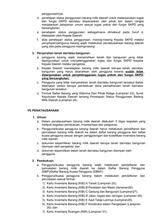 penggunaannya.
d. penetapan status penggunaan barang milik daerah untuk melaksanakan tugas
dan fungsi SKPD dan/atau dioperasikan oleh pihak lain dalam rangka
menjalankan pelayanan umum sesuai tugas pokok dan fungsi SKPD yang
bersangkutan;
e. penetapan status penggunaan sebagaimana dimaksud pada huruf d,
ditetapkan oleh Kepala Daerah;
f. atas penetapan status penggunaan, masing-masing Kepala SKPD melalui
penyimpan/pengurus barang wajib melakukan penatausahaan barang daerah
yang ada pada pengguna masingmasing.
3. Penyerahan tanah dan/atau bangunan.
a. pengguna barang wajib menyerahkan tanah dan bangunan yang tidak
dipergunakan untuk menyelenggarakan tugas dan fungsi SKPD kepada
Kepala Daerah melalui pengelola;
b. Kepala Daerah menetapkan barang milik daerah berupa tanah dan/atau
bangunan yang harus diserahkan oleh pengguna karena sudah tidak
dipergunakan untuk penyelenggaraan tugas pokok dan fungsi SKPD
yang bersangkutan;
c. Pengguna yang tidak menyerahkan tanah dan/atau bangunan tersebut diatas
dikenakan sanksi berupa pembekuan dana pemeliharaan tanah dan/atau
bangunan tersebut.
d. Format Daftar Barang yang Diterima Dari Pihak Ketiga (Lampiran 23), Surat
Keputusan Kepala Daerah tentang Penetapan Status Penggunaan Barang
Milik Daerah (Lampiran 24).
VII.PENATAUSAHAAN
1. Umum
a. Dalam penatausahaan barang milik daerah dilakukan 3 (tiga) kegiatan yang
meliputi kegiatan pembukuan, inventarisasi dan pelaporan;
b. Pengguna/kuasa pengguna barang daerah harus melakukan pendaftaran dan
pencatatan barang milik daerah ke dalam daftar barang pengguna dan daftar
kuasa pengguna sesuai dengan penggolongan dan kodefikasi inventaris barang
milik daerah;
c. dokumen kepemilikan barang milik daerah berupa tanah dan/atau bangunan
disimpan oleh pengelola; dan
d. dokumen kepemilikan selain tanah dan/atau bangunan disimpan oleh
pengguna.
2. Pembukuan
a. Pengguna/kuasa pengguna barang wajib melakukan pendaftaran dan
pencatatan barang milik daerah ke dalam Daftar Barang Pengguna
(DBP)/Daftar Barang Kuasa Pengguna (DBKP).
b. Pengguna/kuasa pengguna barang dalam melakukan pendaftaran dan
pencatatan sesual format:
1) Kartu Inventaris Barang (KIB) A Tanah (Lampiran 25);
2) Kartu Inventaris Barang (KIB) B Peralatan dan Mesin (lampiran26);
3) Kartu Inventaris Barang (KIB) C Gedung dan Bangunan (Lampiran27);
4) Kartu Inventaris Barang (KIB) D Jalan, Irigasi dan Jaringan (Lampiran 28);
5) Kartu Inventaris Barang (KIB) E Aset Tetap Lainnya (Lampiran29);
6) Kartu Inventaris Barang (KIB) F Konstruksi dalam Pengerjaan (Lampiran
30); dan
7) Kartu Inventaris Ruangan (KIR) (Lampiran 31).
 