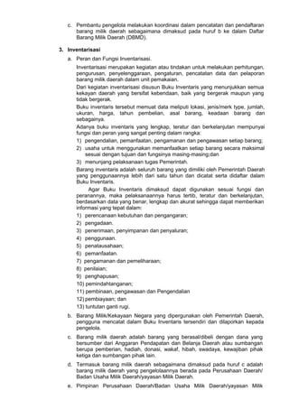 c. Pembantu pengelola melakukan koordinasi dalam pencatatan dan pendaftaran
barang milik daerah sebagaimana dimaksud pada huruf b ke dalam Daftar
Barang Milik Daerah (DBMD).
3. Inventarisasi
a. Peran dan Fungsi Inventarisasi.
Inventarisasi merupakan kegiatan atau tindakan untuk melakukan perhitungan,
pengurusan, penyelenggaraan, pengaturan, pencatatan data dan pelaporan
barang milik daerah dalam unit pemakaian.
Dari kegiatan inventarisasi disusun Buku Inventaris yang menunjukkan semua
kekayan daerah yang bersifat kebendaan, baik yang bergerak maupun yang
tidak bergerak.
Buku inventaris tersebut memuat data meliputi lokasi, jenis/merk type, jumlah,
ukuran, harga, tahun pembelian, asal barang, keadaan barang dan
sebagainya.
Adanya buku inventaris yang lengkap, teratur dan berkelanjutan mempunyai
fungsi dan peran yang sangat penting dalam rangka:
1) pengendalian, pemanfaatan, pengamanan dan pengawasan setiap barang;
2) usaha untuk menggunakan memanfaatkan setiap barang secara maksimal
sesuai dengan tujuan dan fungsinya masing-masing;dan
3) menunjang pelaksanaan tugas Pemerintah.
Barang inventaris adalah seluruh barang yang dimiliki oleh Pemerintah Daerah
yang penggunaannya lebih dari satu tahun dan dicatat serta didaftar dalam
Buku Inventaris.
Agar Buku Inventaris dimaksud dapat digunakan sesuai fungsi dan
peranannya, maka pelaksanaannya harus tertib, teratur dan berkelanjutan,
berdasarkan data yang benar, lengkap dan akurat sehingga dapat memberikan
informasi yang tepat dalam:
1) perencanaan kebutuhan dan pengangaran;
2) pengadaan.
3) penerimaan, penyimpanan dan penyaluran;
4) penggunaan.
5) penatausahaan;
6) pemanfaatan.
7) pengamanan dan pemeliharaan;
8) penilaian;
9) penghapusan;
10) pemindahtanganan;
11) pembinaan, pengawasan dan Pengendalian
12) pembiayaan; dan
13) tuntutan ganti rugi.
b. Barang Milik/Kekayaan Negara yang dipergunakan oleh Pemerintah Daerah,
pengguna mencatat dalam Buku Inventaris tersendiri dan dilaporkan kepada
pengelola.
c. Barang milik daerah adalah barang yang berasal/dibeli dengan dana yang
bersumber dari Anggaran Pendapatan dan Belanja Daerah atau sumbangan
berupa pemberian, hadiah, donasi, wakaf, hibah, swadaya, kewajiban pihak
ketiga dan sumbangan pihak lain.
d. Termasuk barang milik daerah sebagaimana dimaksud pada huruf c adalah
barang milik daerah yang pengelolaannya berada pada Perusahaan Daerah/
Badan Usaha Milik Daerah/yayasan Milik Daerah.
e. Pimpinan Perusahaan Daerah/Badan Usaha Milik Daerah/yayasan Milik
 