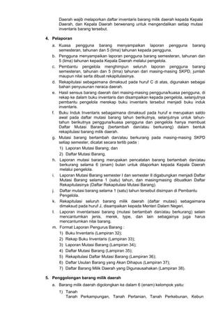 Daerah wajib melaporkan daftar inventaris barang milik daerah kepada Kepala
Daerah, dan Kepala Daerah berwenang untuk mengendalikan setiap mutasi
inventaris barang tersebut.
4. Pelaporan
a. Kuasa pengguna barang menyampaikan laporan pengguna barang
semesteran, tahunan dan 5 (lima) tahunan kepada pengguna.
b. Pengguna menyampaikan laporan pengguna barang semesteran, tahunan dan
5 (lima) tahunan kepada Kepala Daerah melalui pengelola.
c. Pembantu pengelola menghimpun seluruh laporan pengguna barang
semesteran, tahunan dan 5 (lima) tahunan dari masing-masing SKPD, jumlah
maupun nilai serta dibuat rekapitulasinya.
d. Rekapitulasi sebagaimana dimaksud pada huruf C di atas, digunakan sebagai
bahan penyusunan neraca daerah.
e. Hasil sensus barang daerah dari masing-masing pengguna/kuasa pengguna, di
rekap ke dalam buku inventaris dan disampaikan kepada pengelola, selanjutnya
pembantu pengelola merekap buku inventaris tersebut menjadi buku induk
inventaris.
f. Buku Induk Inventaris sebagaimana dimaksud pada huruf e merupakan saldo
awal pada daftar mutasi barang tahun berikutnya, selanjutnya untuk tahun-
tahun berikutnya pengguna/kuasa pengguna dan pengelola hanya membuat
Daftar Mutasi Barang (bertambah dan/atau berkurang) dalam bentuk
rekapitulasi barang milik daerah.
g. Mutasi barang bertambah dan/atau berkurang pada masing-masing SKPD
setiap semester, dicatat secara tertib pada :
1) Laporan Mutasi Barang; dan
2) Daftar Mutasi Barang.
h. Laporan mutasi barang merupakan pencatatan barang bertambah dan/atau
berkurang selama 6 (enam) bulan untuk dilaporkan kepada Kepala Daerah
melalui pengelola.
i. Laporan Mutasi Barang semester I dan semester II digabungkan menjadi Daftar
Mutasi Barang selama 1 (satu) tahun, dan masingmasing dibuatkan Daftar
Rekapitulasinya (Daftar Rekapitulasi Mutasi Barang).
j. Daftar mutasi barang selama 1 (satu) tahun tersebut disimpan di Pembantu
Pengelola.
k. Rekapitulasi seluruh barang milik daerah (daftar mutasi) sebagaimana
dimaksud pada huruf J, disampaikan kepada Menteri Dalam Negeri.
I. Laporan inventarisasi barang (mutasi bertambah dan/atau berkurang) selain
mencantumkan jenis, merek, type, dan lain sebagainya juga harus
mencantumkan nilai barang.
m. Format Laporan Pengurus Barang :
1) Buku Inventaris (Lampiran 32);
2) Rekap Buku Inventaris (Lampiran 33);
3) Laporan Mutasi Barang (Lampiran 34);
4) Daftar Mutasi Barang (Lampiran 35);
5) Rekapitulasi Daftar Mutasi Barang (Lampiran 36);
6) Daftar Usulan Barang yang Akan Dihapus (Lampiran 37);
7) Daftar Barang Milik Daerah yang Digunausahakan (Lampiran 38).
5. Penggolongan barang milik daerah
a. Barang milik daerah digolongkan ke dalam 6 (enam) kelompok yaitu:
1) Tanah
Tanah Perkampungan, Tanah Pertanian, Tanah Perkebunan, Kebun
 