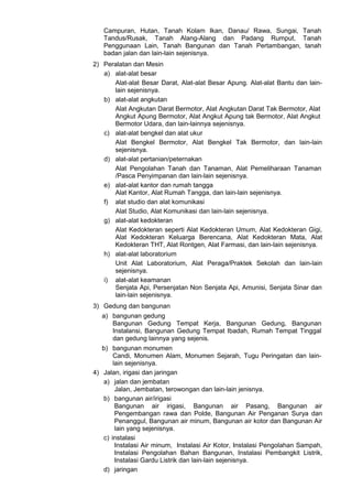 Campuran, Hutan, Tanah Kolam Ikan, Danau/ Rawa, Sungai, Tanah
Tandus/Rusak, Tanah Alang-Alang dan Padang Rumput, Tanah
Penggunaan Lain, Tanah Bangunan dan Tanah Pertambangan, tanah
badan jalan dan lain-lain sejenisnya.
2) Peralatan dan Mesin
a) alat-alat besar
Alat-alat Besar Darat, Alat-alat Besar Apung. Alat-alat Bantu dan lain-
lain sejenisnya.
b) alat-alat angkutan
Alat Angkutan Darat Bermotor, Alat Angkutan Darat Tak Bermotor, Alat
Angkut Apung Bermotor, Alat Angkut Apung tak Bermotor, Alat Angkut
Bermotor Udara, dan lain-lainnya sejenisnya.
c) alat-alat bengkel dan alat ukur
Alat Bengkel Bermotor, Alat Bengkel Tak Bermotor, dan lain-lain
sejenisnya.
d) alat-alat pertanian/peternakan
Alat Pengolahan Tanah dan Tanaman, Alat Pemeliharaan Tanaman
/Pasca Penyimpanan dan lain-lain sejenisnya.
e) alat-alat kantor dan rumah tangga
Alat Kantor, Alat Rumah Tangga, dan lain-lain sejenisnya.
f) alat studio dan alat komunikasi
Alat Studio, Alat Komunikasi dan lain-lain sejenisnya.
g) alat-alat kedokteran
Alat Kedokteran seperti Alat Kedokteran Umum, Alat Kedokteran Gigi,
Alat Kedokteran Keluarga Berencana, Alat Kedokteran Mata, Alat
Kedokteran THT, Alat Rontgen, Alat Farmasi, dan lain-lain sejenisnya.
h) alat-alat laboratorium
Unit Alat Laboratorium, Alat Peraga/Praktek Sekolah dan lain-lain
sejenisnya.
i) alat-alat keamanan
Senjata Api, Persenjatan Non Senjata Api, Amunisi, Senjata Sinar dan
lain-lain sejenisnya.
3) Gedung dan bangunan
a) bangunan gedung
Bangunan Gedung Tempat Kerja, Bangunan Gedung, Bangunan
Instalansi, Bangunan Gedung Tempat Ibadah, Rumah Tempat Tinggal
dan gedung lainnya yang sejenis.
b) bangunan monumen
Candi, Monumen Alam, Monumen Sejarah, Tugu Peringatan dan lain-
lain sejenisnya.
4) Jalan, irigasi dan jaringan
a) jalan dan jembatan
Jalan, Jembatan, terowongan dan lain-lain jenisnya.
b) bangunan air/irigasi
Bangunan air irigasi, Bangunan air Pasang, Bangunan air
Pengembangan rawa dan Polde, Bangunan Air Penganan Surya dan
Penanggul, Bangunan air minum, Bangunan air kotor dan Bangunan Air
lain yang sejenisnya.
c) instalasi
Instalasi Air minum, Instalasi Air Kotor, Instalasi Pengolahan Sampah,
Instalasi Pengolahan Bahan Bangunan, Instalasi Pembangkit Listrik,
Instalasi Gardu Listrik dan lain-lain sejenisnya.
d) jaringan
 