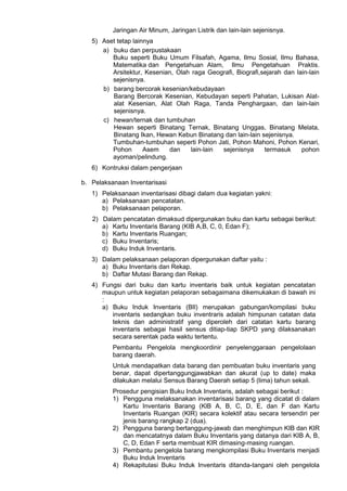 Jaringan Air Minum, Jaringan Listrik dan lain-lain sejenisnya.
5) Aset tetap lainnya
a) buku dan perpustakaan
Buku seperti Buku Umum Filsafah, Agama, Ilmu Sosial, Ilmu Bahasa,
Matematika dan Pengetahuan Alam, Ilmu Pengetahuan Praktis.
Arsitektur, Kesenian, Olah raga Geografi, Biografi,sejarah dan lain-lain
sejenisnya.
b) barang bercorak kesenian/kebudayaan
Barang Bercorak Kesenian, Kebudayan seperti Pahatan, Lukisan Alat-
alat Kesenian, Alat Olah Raga, Tanda Penghargaan, dan lain-lain
sejenisnya.
c) hewan/ternak dan tumbuhan
Hewan seperti Binatang Ternak, Binatang Unggas, Binatang Melata,
Binatang Ikan, Hewan Kebun Binatang dan lain-lain sejenisnya.
Tumbuhan-tumbuhan seperti Pohon Jati, Pohon Mahoni, Pohon Kenari,
Pohon Asem dan lain-lain sejenisnya termasuk pohon
ayoman/pelindung.
6) Kontruksi dalam pengerjaan
b. Pelaksanaan Inventarisasi
1) Pelaksanaan inventarisasi dibagi dalam dua kegiatan yakni:
a) Pelaksanaan pencatatan.
b) Pelaksanaan pelaporan.
2) Dalam pencatatan dimaksud dipergunakan buku dan kartu sebagai berikut:
a) Kartu Inventaris Barang (KIB A,B, C, 0, Edan F);
b) Kartu Inventaris Ruangan;
c) Buku Inventaris;
d) Buku Induk Inventaris.
3) Dalam pelaksanaan pelaporan dipergunakan daftar yaitu :
a) Buku Inventaris dan Rekap.
b) Daftar Mutasi Barang dan Rekap.
4) Fungsi dari buku dan kartu inventaris baik untuk kegiatan pencatatan
maupun untuk kegiatan pelaporan sebagaimana dikemukakan di bawah ini
:
a) Buku Induk Inventaris (BIl) merupakan gabungan/kompilasi buku
inventaris sedangkan buku inventraris adalah himpunan catatan data
teknis dan administratif yang diperoleh dari catatan kartu barang
inventaris sebagai hasil sensus ditiap-tiap SKPD yang dilaksanakan
secara serentak pada waktu tertentu.
Pembantu Pengelola mengkoordinir penyelenggaraan pengelolaan
barang daerah.
Untuk mendapatkan data barang dan pembuatan buku inventaris yang
benar, dapat dipertanggungjawabkan dan akurat (up to date) maka
dilakukan melalui Sensus Barang Daerah setiap 5 (lima) tahun sekali.
Prosedur pengisian Buku Induk Inventaris, adalah sebagai berikut :
1) Pengguna melaksanakan inventarisasi barang yang dicatat di dalam
Kartu Inventaris Barang (KlB A, B, C, D, E, dan F dan Kartu
Inventaris Ruangan (KIR) secara kolektif atau secara tersendiri per
jenis barang rangkap 2 (dua).
2) Pengguna barang bertanggung-jawab dan menghimpun KIB dan KIR
dan mencatatnya dalam Buku Inventaris yang datanya dari KIB A, B,
C, D, Edan F serta membuat KIR dimasing-masing ruangan.
3) Pembantu pengelola barang mengkompilasi Buku Inventaris menjadi
Buku Induk Inventaris
4) Rekapitulasi Buku Induk Inventaris ditanda-tangani oleh pengelola
 