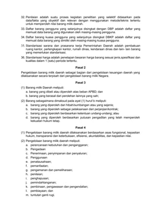32. Penilaian adalah suatu proses kegiatan penelitian yang selektif didasarkan pada
data/fakta yang obyektif dan relevan dengan menggunakan metode/teknis tertentu
untuk memperoleh nilai barang milik daerah.
33. Daftar barang pengguna yang selanjutnya disingkat dengan DBP adalah daftar yang
memuat data barang yang digunakan oleh masing-masing pengguna.
34. Daftar barang kuasa pengguna yang selanjutnya disingkat DBKP adalah daftar yang
memuat data barang yang dimiliki oleh masing-masing kuasa pengguna.
35. Standarisasi sarana dan prasarana kerja Pemerintahan Daerah adalah pembakuan
ruang kantor, perlengkapan kantor, rumah dinas, kendaraan dinas dan lain- lain barang
yang memerlukan standarisasi.
36. Standarisasi harga adalah penetapan besaran harga barang sesuai jenis,spesifikasi dan
kualitas dalam 1 (satu) periode tertentu.
Pasal 2
Pengelolaan barang milik daerah sebagai bagian dari pengelolaan keuangan daerah yang
dilaksanakan secara terpisah dari pengelolaan barang milik Negara.
Pasal 3
(1) Barang milik Daerah meliputi:
a. barang yang dibeli atau diperoleh atas beban APBD; dan
b. barang yang berasal dari perolehan lainnya yang sah;
(2) Barang sebagaimana dimaksud pada ayat (1) huruf b meliputi:
a. barang yang diperoleh dari hibah/sumbangan atau yang sejenis;
b. barang yang diperoleh sebagai pelaksanaan dari perjanjian/kontrak;
c. barang yang diperoleh berdasarkan ketentuan undang-undang; atau
d. barang yang diperoleh berdasarkan putusan pengadilan yang telah memperoleh
kekuatan hukum tetap.
Pasal 4
(1) Pengelolaan barang milik daerah dilaksanakan berdasarkan asas fungsional, kepastian
hukum, transparansi dan keterbukaan, efisiensi, akuntabilitas, dan kepastian nilai.
(2) Pengelolaan barang milik daerah meliputi:
a. perencanaan kebutuhan dan penganggaran;
b. Pengadaan
c. Penerimaan, penyimpanan dan penyaluran;
d. Penggunaan
e. penatausahaan;
f. pemanfaatan;
g. pengamanan dan pemeliharaan;
h. penilaian;
i. penghapusan;
j. pemindahtanganan;
k. pembinaan, pengawasan dan pengendalian;
I. pembiayaan; dan
m. tuntutan ganti rugi.
 