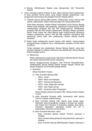 2) Barang milik/kekayaan Negara yang dipergunakan oleh Pemerintah
Daerah.
b. Untuk mencapai sasaran tersebut di atas, dalam petunjuk teknis pelaksanaan
ini akan diuraikan hal-hal pokok, yang meliputi tahapan pelaksanaan, cara
penggunaan kode barang dan pengisian formulir sebagai berikut:
1) Tahapan Sensus Barang Milik Daerah. Pelaksanaan sensus barang milik
daerah, dilaksanakan melalui tahap persiapan dan tahap pelaksanaan.
Pada tahap persiapan, Kepala Daerah menetapkan juknis Sensus Barang
Daerah yang disiapkan oleh pengelola, selanjutnya masing-masing SKPD
melaksanakan pengisian KIB dan KIR dilingkungannya. Pelaksanaan
pengisian KlB dan KIR tersebut dilaksanakan sekaligus dengan penulisan
Nomor Kode Lokasi dan Kode Barang pada masing-masing barangnya
sebelum pelaksanaan sensus. KIR dan KIB dimaksud merupakan data
pendukung utama pada saat pelaksanaan Sensus Barang Daerah
dimaksud.
2) Dalam tahap pelaksanaan sensus barang milik daerah, masing-masing
pengguna/kuasa pengguna harus melaksanakan pengisian formulir Buku
Inventaris.
Tahap persiapan dan pelaksanaan Sensus Barang Daerah, yang akan
diuraikan dibawah ini meliputi mekanisme dan pelaksanaan Sensus Barang
Daerah sebagai berikut:
a) Mekanisme:
Dalam pelaksanaan pengumpulan data Sensus Barang Daerah dimulai
dari satuan kerja terendah secara berjenjang.
Semua pengguna/kuasa pengguna, baik Provinsi! Kabupaten/Kota,
melaksanakan Sensus Barang Daerah dengan tahapan dimulai dari
Satuan Kerja/Sub Unit terendah sebagai berikut:
1) Kelurahan
Setiap Kelurahan mengisi :
a) Kartu Inventaris Barang (KIB)
- KlB A : Tanah
- KIB B : Mesin dan Peralatan
- KlB C : Gedung dan Bangunan
- KID D : Jalan, Irigasi dan Jaringan
- KIB E : Aset Tetap Lainnya
- KIB F : Konstruksi dalam Pengerjaan
Sesuai dengan petunjuk pengisian KlB, masing-masing rangkap
2 (dua).
b) Kartu Inventaris Ruangan (KIR), berdasarkan letak barang
menurut ruangan masing-masing.
c) Buku Inventaris Barang milik daerah yang berada pada
Kelurahan yang bersangkutan rangkap 4 (empat) dan setelah
diisi lembar ke-4 disimpan di Kelurahan sebagai arsip (Buku
Inventaris Kelurahan), sedangkan lembar ke-l s/d 3
disampaikan/ dikirimkan ke Kecamatan.
d) Buku Inventaris Kelurahan, yakni :
- Buku Inventaris Barang Daerah Provinsi sebanyak 4
rangkap
- Buku Inventaris Barang Daerah Kabupaten/Kota sebanyak 4
rangkap.
- Buku Inventaris Barang Milik/Kekayaan Negara sebanyak 4
 