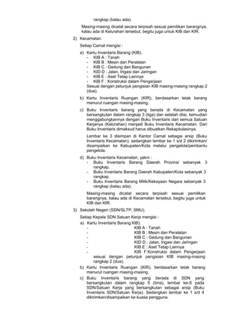 rangkap (kalau ada).
Masing-masing dicatat secara terpisah sesuai pemilikan barangnya,
kalau ada di Kelurahan tersebut, begitu juga untuk KIB dan KIR.
2) Kecamatan.
Setiap Camat mengisi :
a) Kartu Inventaris Barang (KIB).
- KIB A : Tanah
- KIB B : Mesin dan Peralatan
- KIB C : Gedung dan Bangunan
- KID D : Jalan, Irigasi dan Jaringan
- KIB E : Aset Tetap Lainnya
- KIB F : Konstruksi dalam Pengerjaan
Sesuai dengan petunjuk pengisian KIB masing-masing rangkap 2
(dua).
b) Kartu Inventaris Ruangan (KIR), berdasarkan letak barang
menurut ruangan masing-masing.
c) Buku Inventaris barang yang berada di Kecamatan yang
bersangkutan dalam rangkap 3 (tiga) dan setelah diisi, kemudian
menggabungkannya dengan Buku Inventaris dari semua Satuan
Kerjanya (Kelurahan) menjadi Buku Inventaris Kecamatan. Dari
Buku Inventaris dimaksud harus dibuatkan Rekapitulasinya.
Lembar ke 3 disimpan di Kantor Camat sebagai arsip (Buku
Inventaris Kecamatan), sedangkan lembar ke 1 s/d 2 dikirimkan/
disampaikan ke Kabupaten/Kota melalui pengelola/pembantu
pengelola.
d) Buku Inventaris Kecamatan, yakni :
- Buku Inventaris Barang Daerah Provinsi sebanyak 3
rangkap.
- Buku Inventaris Barang Daerah Kabupaten/Kota sebanyak 3
rangkap.
- Buku Inventaris Barang Milik/Kekayaan Negara sebanyak 3
rangkap (kalau ada).
Masing-masing dicatat secara terpisah sesuai pemilikan
barangnya, kalau ada di Kecamatan tersebut, begitu juga untuk
KIB dan KIR.
3) Sekolah Negeri (SDN/SLTP, SMU).
Setiap Kepala SDN Satuan Kerja mengisi :
a) Kartu Inventaris Barang KlB):
- KIB A : Tanah
- KIB B : Mesin dan Peralatan
- KIB C : Gedung dan Bangunan
- KID D : Jalan, Irigasi dan Jaringan
- KIB E : Aset Tetap Lainnya
- KIB F:Konstruksi dalam Pengerjaan
sesuai dengan petunjuk pengisian KIB masing-masing
rangkap 2 (dua).
b) Kartu Inventaris Ruangan (KIR), berdasarkan letak barang
menurut ruangan masing-masing.
c) Buku Inventaris barang yang berada di SDN yang
bersangkutan dalam rangkap 5 (lima), lembar ke-S pada
SDN/Satuan Kerja yang bersangkutan sebagai arsip (Buku
Inventaris SDN/Satuan Kerja). Sedangkan lembar ke 1 s/d 4
dikirimkan/disampaikan ke kuasa pengguna.
 