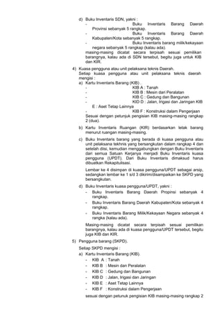 d) Buku Inventaris SDN, yakni :
- Buku Inventaris Barang Daerah
Provinsi sebanyak 5 rangkap.
- Buku Inventaris Barang Daerah
Kabupaten/Kota sebanyak 5 rangkap.
- Buku Inventaris barang milik/kekayaan
negara sebanyak 5 rangkap (kalau ada).
masing-masing dicatat secara terpisah sesuai pemilikan
barangnya, kalau ada di SDN tersebut, begitu juga untuk KIB
dan KIR.
4) Kuasa pengguna atau unit pelaksana teknis Daerah.
Setiap kuasa pengguna atau unit pelaksana teknis daerah
mengisi :
a) Kartu Inventaris Barang (KIB) .
- KIB A : Tanah
- KIB B : Mesin dari Peralatan
- KIB C : Gedung dan Bangunan
- KID D : Jalan, Irigasi dan Jaringan KIB
E : Aset Tetap Lainnya
- KIB F : Konstruksi dalam Pengerjaan
Sesuai dengan petunjuk pengisian KIB masing-masing rangkap
2 (dua).
b) Kartu Inventaris Ruangan (KIR) berdasarkan letak barang
menurut ruangan masing-masing.
c) Buku Inventaris barang yang berada di kuasa pengguna atau
unit pelaksana tekhnis yang bersangkutan dalam rangkap 4 dan
setelah diisi, kemudian menggabungkan dengan Buku Inventaris
dari semua Satuan Kerjanya menjadi Buku Inventaris kuasa
pengguna (UPDT). Dari Buku Inventaris dimaksud harus
dibuatkan Rekapitulisasi.
Lembar ke 4 disimpan di kuasa pengguna/UPDT sebagai arsip,
sedangkan lembar ke 1 s/d 3 dikirim/disampaikan ke SKPD yang
bersangkutan.
d) Buku Inventaris kuasa pengguna/UPDT, yakni :
- Buku Inventaris Barang Daerah Propinsi sebanyak 4
rangkap.
- Buku Inventaris Barang Daerah Kabupaten/Kota sebanyak 4
rangkap.
- Buku Inventaris Barang Milik/Kekayaan Negara sebanyak 4
rangka (kalau ada).
Masing-masing dicatat secara terpisah sesuai pemilikan
barangnya, kalau ada di kuasa pengguna/UPDT tersebut, begitu
juga KIB dan KIR.
5) Pengguna barang (SKPD).
Setiap SKPD mengisi :
a) Kartu Inventaris Barang (KIB).
- KIB A : Tanah
- KIB B : Mesin dan Peralatan
- KIB C : Gedung dan Bangunan
- KIB D : Jalan, Irigasi dan Jaringan
- KIB E : Aset Tetap Lainnya
- KIB F : Konstruksi dalam Pengerjaan
sesuai dengan petunuk pengisian KIB masing-masing rangkap 2
 