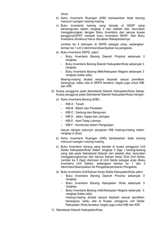 (dua).
b) Kartu Inventaris Ruangan (KIR) berdasarkan letak barang
menurut ruangan masing-masing.
c) Buku Inventaris barang yang berada di SKDP yang
bersangkutan dalam rangkap 4 dan setelah diisi, kemudian
menggabungkan dengan Buku Inventaris dari semua kuasa
pengguna/UPDT menjadi buku Inventaris SKDP. Dari Buku
Inventaris dimaksud harus dibuatkan Rekapitulasinya.
Lembar ke 4 disimpan di SKPD sebagai arsip, sedangkan
lembar ke 1 s/d 3 dikirimkan/disampaikan ke pengelola.
d) Buku Inventaris SKPD, yakni:
- Buku Inventaris Barang Daerah Propinsi sebanyak 3
rangkap.
- Buku Inventaris Barang Daerah Kabupaten/Kota sebanyak 3
rangkap.
- Buku Inventaris Barang Milik/Kekayaan Negara sebanyak 3
rangkap (kalau ada).
Masing-masing dicatat secara terpisah sesuai pemilikan
barangnya, kalau ada di SKPD tersebut, begitu juga untuk KIB
dan KIR.
6) Kuasa pengguna pada Sekretariat Daerah Kabupaten/Kota Setiap
Kuasa pengguna pada Sekretariat Daerah Kabupaten/Kota mengisi
a) Kartu Inventaris Barang (KIB) :
- KIB A : Tanah
- KIB B : Mesin dan Peralatan
- KIB C : Gedung dan Bangunan
- KlB D : Jalan, Irigasi dan Jaringan
- KIB E : Aset Tetap Lainnya
- KIB F : Konstruksi dalam Pengerjaan
sesuai dengan petunjuk pengisian KIB masing-masing dalam
rangkap 2 (dua).
b) Kartu Inventaris Ruangan (KIR) berdasarkan letak barang
menurut ruangan masing-masing.
c) Buku Inventaris barang yang berada di kuasa pengguna Unit
Setda Kabupaten/Kota dalam rangkap 3 (tiga ) barang-barang
yang ada pada Sekretariat Daerah dan setelah diisi, kemudian
menggabungkannya dari semua Satuan Kerja /Sub Unit Setda,
Lembar ke 3 (tiga) disimpan di Unit Setda sebagai arsip (Buku
Inventaris Unit Setda), sedangkan lembar ke 1 dan 2
dikirimkan/disampaikan ke Pengelola/pembantu Pengelola.
d) Buku Inventaris Unit/Satuan Kerja Setda Kabupaten/Kota yakni:
- Buku Inventaris Barang Daerah Provinsi sebanyak 3
rangkap
- Buku Inventaris Barang Kabupaten /Kota sebanyak 3
rangkap.
- Buku Inventaris Barang milik/Kekayaan Negara sebanyak 3
rangkap (kalau ada).
masing-masing dicatat secara terpisah sesuai pemilikan
barangnya, kalau ada di Kuasa. pengguna unit Setda
Kabupaten /Kota tersebut, begitu juga untuk KIB dan KIR.
7) Sekretariat Daerah Kabupaten/Kota.
 