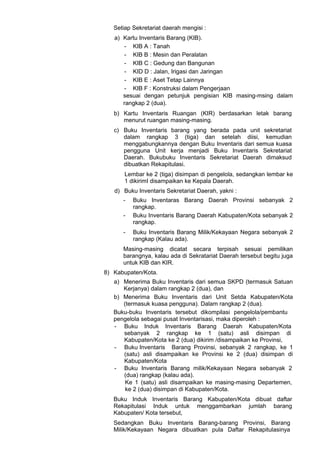 Setiap Sekretariat daerah mengisi :
a) Kartu Inventaris Barang (KIB).
- KIB A : Tanah
- KIB B : Mesin dan Peralatan
- KIB C : Gedung dan Bangunan
- KID D : Jalan, Irigasi dan Jaringan
- KIB E : Aset Tetap Lainnya
- KIB F : Konstruksi dalam Pengerjaan
sesuai dengan petunjuk pengisian KIB masing-msing dalam
rangkap 2 (dua).
b) Kartu Inventaris Ruangan (KIR) berdasarkan letak barang
menurut ruangan masing-masing.
c) Buku Inventaris barang yang berada pada unit sekretariat
dalam rangkap 3 (tiga) dan setelah diisi, kemudian
menggabungkannya dengan Buku Inventaris dari semua kuasa
pengguna Unit kerja menjadi Buku Inventaris Sekretariat
Daerah. Bukubuku Inventaris Sekretariat Daerah dimaksud
dibuatkan Rekapitulasi.
Lembar ke 2 (tiga) disimpan di pengelola, sedangkan lembar ke
1 dikirimI disampaikan ke Kepala Daerah.
d) Buku Inventaris Sekretariat Daerah, yakni :
- Buku Inventaras Barang Daerah Provinsi sebanyak 2
rangkap.
- Buku Inventaris Barang Daerah Kabupaten/Kota sebanyak 2
rangkap.
- Buku Inventaris Barang Milik/Kekayaan Negara sebanyak 2
rangkap (Kalau ada).
Masing-masing dicatat secara terpisah sesuai pemilikan
barangnya, kalau ada di Sekratariat Daerah tersebut begitu juga
untuk KIB dan KIR.
8) Kabupaten/Kota.
a) Menerima Buku Inventaris dari semua SKPD (termasuk Satuan
Kerjanya) dalam rangkap 2 (dua), dan
b) Menerima Buku Inventaris dari Unit Setda Kabupaten/Kota
(termasuk kuasa pengguna). Dalam rangkap 2 (dua).
Buku-buku Inventaris tersebut dikompilasi pengelola/pembantu
pengelola sebagai pusat Inventarisasi, maka diperoleh :
- Buku Induk Inventaris Barang Daerah Kabupaten/Kota
sebanyak 2 rangkap ke 1 (satu) asli disimpan di
Kabupaten/Kota ke 2 (dua) dikirim /disampaikan ke Provinsi,
- Buku Inventaris Barang Provinsi, sebanyak 2 rangkap, ke 1
(satu) asli disampaikan ke Provinsi ke 2 (dua) disimpan di
Kabupaten/Kota
- Buku Inventaris Barang milik/Kekayaan Negara sebanyak 2
(dua) rangkap (kalau ada).
Ke 1 (satu) asli disampaikan ke masing-masing Departemen,
ke 2 (dua) disimpan di Kabupaten/Kota.
Buku Induk Inventaris Barang Kabupaten/Kota dibuat daftar
Rekapitulasi Induk untuk menggambarkan jumlah barang
Kabupaten/ Kota tersebut,
Sedangkan Buku Inventaris Barang-barang Provinsi, Barang
Milik/Kekayaan Negara dibuatkan pula Daftar Rekapitulasinya
 