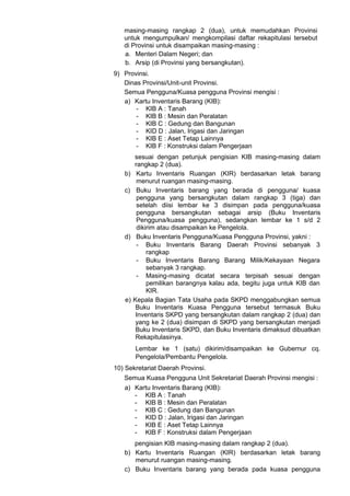 masing-masing rangkap 2 (dua), untuk memudahkan Provinsi
untuk mengumpulkan/ mengkompilasi daftar rekapitulasi tersebut
di Provinsi untuk disampaikan masing-masing :
a. Menteri Dalam Negeri; dan
b. Arsip (di Provinsi yang bersangkutan).
9) Provinsi.
Dinas Provinsi/Unit-unit Provinsi.
Semua Pengguna/Kuasa pengguna Provinsi mengisi :
a) Kartu Inventaris Barang (KIB):
- KIB A : Tanah
- KIB B : Mesin dan Peralatan
- KIB C : Gedung dan Bangunan
- KID D : Jalan, Irigasi dan Jaringan
- KIB E : Aset Tetap Lainnya
- KIB F : Konstruksi dalam Pengerjaan
sesuai dengan petunjuk pengisian KIB masing-masing dalam
rangkap 2 (dua).
b) Kartu Inventaris Ruangan (KIR) berdasarkan letak barang
menurut ruangan masing-masing.
c) Buku Inventaris barang yang berada di pengguna/ kuasa
pengguna yang bersangkutan dalam rangkap 3 (tiga) dan
setelah diisi lembar ke 3 disimpan pada pengguna/kuasa
pengguna bersangkutan sebagai arsip (Buku Inventaris
Pengguna/kuasa pengguna), sedangkan lembar ke 1 s/d 2
dikirim atau disampaikan ke Pengelola.
d) Buku Inventaris Pengguna/Kuasa Pengguna Provinsi, yakni :
- Buku Inventaris Barang Daerah Provinsi sebanyak 3
rangkap
- Buku Inventaris Barang Barang Milik/Kekayaan Negara
sebanyak 3 rangkap.
- Masing-masing dicatat secara terpisah sesuai dengan
pemilikan barangnya kalau ada, begitu juga untuk KIB dan
KIR.
e) Kepala Bagian Tata Usaha pada SKPD menggabungkan semua
Buku Inventaris Kuasa Pengguna tersebut termasuk Buku
Inventaris SKPD yang bersangkutan dalam rangkap 2 (dua) dan
yang ke 2 (dua) disimpan di SKPD yang bersangkutan menjadi
Buku Inventaris SKPD, dan Buku Inventaris dimaksud dibuatkan
Rekapitulasinya.
Lembar ke 1 (satu) dikirim/disampaikan ke Gubernur cq.
Pengelola/Pembantu Pengelola.
10) Sekretariat Daerah Provinsi.
Semua Kuasa Pengguna Unit Sekretariat Daerah Provinsi mengisi :
a) Kartu Inventaris Barang (KIB):
- KIB A : Tanah
- KIB B : Mesin dan Peralatan
- KIB C : Gedung dan Bangunan
- KID D : Jalan, Irigasi dan Jaringan
- KIB E : Aset Tetap Lainnya
- KIB F : Konstruksi dalam Pengerjaan
pengisian KIB masing-masing dalam rangkap 2 (dua).
b) Kartu Inventaris Ruangan (KIR) berdasarkan letak barang
menurut ruangan masing-masing.
c) Buku Inventaris barang yang berada pada kuasa pengguna
 