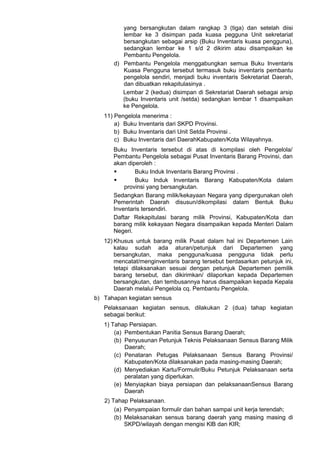 yang bersangkutan dalam rangkap 3 (tiga) dan setelah diisi
lembar ke 3 disimpan pada kuasa pegguna Unit sekretariat
bersangkutan sebagai arsip (Buku Inventaris kuasa pengguna),
sedangkan lembar ke 1 s/d 2 dikirim atau disampaikan ke
Pembantu Pengelola.
d) Pembantu Pengelola menggabungkan semua Buku Inventaris
Kuasa Pengguna tersebut termasuk buku inventaris pembantu
pengelola sendiri, menjadi buku inventaris Sekretariat Daerah,
dan dibuatkan rekapitulasinya .
Lembar 2 (kedua) disimpan di Sekretariat Daerah sebagai arsip
(buku Inventaris unit /setda) sedangkan lembar 1 disampaikan
ke Pengelola.
11) Pengelola menerima :
a) Buku Inventaris dari SKPD Provinsi.
b) Buku Inventaris dari Unit Setda Provinsi .
c) Buku Inventaris dari DaerahKabupaten/Kota Wilayahnya.
Buku Inventaris tersebut di atas di kompilasi oleh Pengelola/
Pembantu Pengelola sebagai Pusat Inventaris Barang Provinsi, dan
akan diperoleh :
 Buku Induk Inventaris Barang Provinsi .
 Buku Induk Inventaris Barang Kabupaten/Kota dalam
provinsi yang bersangkutan.
Sedangkan Barang milik/kekayaan Negara yang dipergunakan oleh
Pemerintah Daerah disusun/dikompilasi dalam Bentuk Buku
Inventaris tersendiri.
Daftar Rekapitulasi barang milik Provinsi, Kabupaten/Kota dan
barang milik kekayaan Negara disampaikan kepada Menteri Dalam
Negeri.
12) Khusus untuk barang milik Pusat dalam hal ini Departemen Lain
kalau sudah ada aturan/petunjuk dari Departemen yang
bersangkutan, maka pengguna/kuasa pengguna tidak perlu
mencatat/menginventaris barang tersebut berdasarkan petunjuk ini,
tetapi dilaksanakan sesuai dengan petunjuk Departemen pemilik
barang tersebut, dan dikirimkan/ dilaporkan kepada Departemen
bersangkutan, dan tembusannya harus disampaikan kepada Kepala
Daerah melalui Pengelola cq. Pembantu Pengelola.
b) Tahapan kegiatan sensus
Pelaksanaan kegiatan sensus, dilakukan 2 (dua) tahap kegiatan
sebagai berikut:
1) Tahap Persiapan.
(a) Pembentukan Panitia Sensus Barang Daerah;
(b) Penyusunan Petunjuk Teknis Pelaksanaan Sensus Barang Milik
Daerah;
(c) Penataran Petugas Pelaksanaan Sensus Barang Provinsi/
Kabupaten/Kota dilaksanakan pada masing-masing Daerah;
(d) Menyediakan Kartu/Formulir/Buku Petunjuk Pelaksanaan serta
peralatan yang diperlukan.
(e) Menyiapkan biaya persiapan dan pelaksanaanSensus Barang
Daerah
2) Tahap Pelaksanaan.
(a) Penyampaian formulir dan bahan sampai unit kerja terendah;
(b) Melaksanakan sensus barang daerah yang masing masing di
SKPD/wilayah dengan mengisi KlB dan KIR;
 
