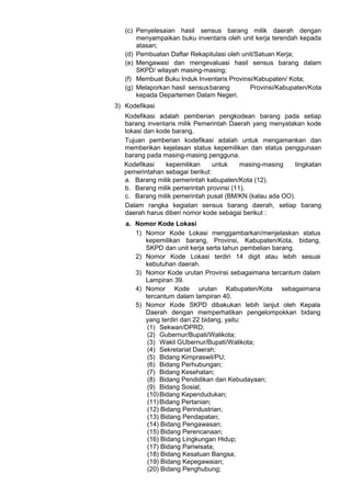 (c) Penyelesaian hasil sensus barang milik daerah dengan
menyampaikan buku inventaris oleh unit kerja terendah kepada
atasan;
(d) Pembuatan Daftar Rekapitulasi oleh unit/Satuan Kerja;
(e) Mengawasi dan mengevaluasi hasil sensus barang dalam
SKPD/ wilayah masing-masing;
(f) Membuat Buku Induk Inventaris Provinsi/Kabupaten/ Kota;
(g) Melaporkan hasil sensusbarang Provinsi/Kabupaten/Kota
kepada Departemen Dalam Negeri.
3) Kodefikasi
Kodefikasi adalah pemberian pengkodean barang pada setiap
barang inventaris milik Pemerintah Daerah yang menyatakan kode
lokasi dan kode barang.
Tujuan pemberian kodefikasi adalah untuk mengamankan dan
memberikan kejelasan status kepemilikan dan status penggunaan
barang pada masing-masing pengguna.
Kodefikasi kepemilikan untuk masing-masing tingkatan
pemerintahan sebagai berikut:
a. Barang milik pemerintah kabupaten/Kota (12).
b. Barang milik pemerintah provinsi (11).
c. Barang milik pemerintah pusat (BM/KN (kalau ada OO).
Dalam rangka kegiatan sensus barang daerah, setiap barang
daerah harus diberi nomor kode sebagai berikut :
a. Nomor Kode Lokasi
1) Nomor Kode Lokasi menggambarkan/menjelaskan status
kepemilikan barang, Provinsi, Kabupaten/Kota, bidang,
SKPD dan unit kerja serta tahun pembelian barang.
2) Nomor Kode Lokasi terdiri 14 digit atau lebih sesuai
kebutuhan daerah.
3) Nomor Kode urutan Provinsi sebagaimana tercantum dalam
Lampiran 39.
4) Nomor Kode urutan Kabupaten/Kota sebagaimana
tercantum dalam lampiran 40.
5) Nomor Kode SKPD dibakukan lebih lanjut oleh Kepala
Daerah dengan memperhatikan pengelompokkan bidang
yang terdiri dari 22 bidang, yaitu:
(1) Sekwan/DPRD;
(2) Gubernur/Bupati/Walikota;
(3) Wakil GUbernur/Bupati/Walikota;
(4) Sekretariat Daerah;
(5) Bidang Kimpraswil/PU;
(6) Bidang Perhubungan;
(7) Bidang Kesehatan;
(8) Bidang Pendidikan dan Kebudayaan;
(9) Bidang Sosial;
(10)Bidang Kependudukan;
(11)Bidang Pertanian;
(12) Bidang Perindustrian;
(13) Bidang Pendapatan;
(14) Bidang Pengawasan;
(15) Bidang Perencanaan;
(16) Bidang Lingkungan Hidup;
(17) Bidang Pariwisata;
(18) Bidang Kesatuan Bangsa;
(19) Bidang Kepegawaian;
(20) Bidang Penghubung;
 