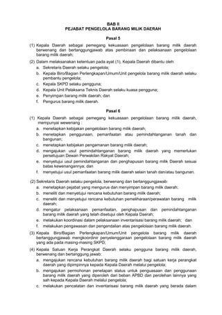 BAB II
PEJABAT PENGELOLA BARANG MILIK DAERAH
Pasal 5
(1) Kepala Daerah sebagai pemegang kekuasaan pengelolaan barang milik daerah
berwenang dan bertanggungjawab atas pembinaan dan pelaksanaan pengelolaan
barang milik daerah;
(2) Dalam melaksanakan ketentuan pada ayat (1), Kepala Daerah dibantu oleh:
a. Sekretaris Daerah selaku pengelola;
b. Kepala Biro/Bagian Perlengkapan/Umum/Unit pengelola barang milik daerah selaku
pembantu pengelola;
c. Kepala SKPD selaku pengguna;
d. Kepala Unit Pelaksana Teknis Daerah selaku kuasa pengguna;
e. Penyimpan barang milik daerah; dan
f. Pengurus barang milik daerah.
Pasal 6
(1) Kepala Daerah sebagai pemegang kekuasaan pengelolaan barang milik daerah,
mempunyai wewenang :
a. menetapkan kebijakan pengelolaan barang milik daerah;
b. menetapkan penggunaan, pemanfaatan atau pemindahtanganan tanah dan
bangunan;
c. menetapkan kebijakan pengamanan barang milik daerah;
d. mengajukan usul pemindahtanganan barang milik daerah yang memerlukan
persetujuan Dewan Perwakilan Rakyat Daerah;
e. menyetujui usul pemindahtanganan dan penghapusan barang milik Daerah sesuai
batas kewenangannya; dan
f. menyetujui usul pemanfaatan barang milik daerah selain tanah dan/atau bangunan.
(2) Sekretaris Daerah selaku pengelola, berwenang dan bertanggungjawab:
a. menetapkan pejabat yang mengurus dan menyimpan barang milik daerah;
b. meneliti dan menyetujui rencana kebutuhan barang milik daerah;
c. meneliti dan menyetujui rencana kebutuhan pemeliharaan/perawatan barang milik
daerah;
d. mengatur pelaksanaan pemanfaatan, penghapusan dan pemindahtanganan
barang milik daerah yang telah disetujui oleh Kepala Daerah;
e. melakukan koordinasi dalam pelaksanaan inventarisasi barang milik daerah; dan
f. melakukan pengawasan dan pengendalian atas pengelolaan barang milik daerah.
(3) Kepala Biro/Bagian Perlengkapan/Umum/Unit pengelola barang milik daerah
bertanggungjawab mengkoordinir penyelenggaraan pengelolaan barang milik daerah
yang ada pada masing-masing SKPD;
(4) Kepala Satuan Kerja Perangkat Daerah selaku pengguna barang milik daerah,
berwenang dan bertanggung jawab:
a. mengajukan rencana kebutuhan barang milik daerah bagi satuan kerja perangkat
daerah yang dipimpinnya kepada Kepala Daerah melalui pengelola;
b. mengajukan permohonan penetapan status untuk penguasaan dan penggunaan
barang milik daerah yang diperoleh dari beban APBD dan perolehan lainnya yang
sah kepada Kepala Daerah melalui pengelola;
c. melakukan pencatatan dan inventarisasi barang milik daerah yang berada dalam
 