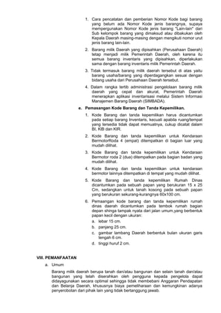 1. Cara pencatatan dan pemberian Nomor Kode bagi barang
yang belum ada Nomor Kode jenis barangnya, supaya
mempergunakan Nomor Kode jenis barang "Lain-lain" dari
Sub kelompok barang yang dimaksud atau dibakukan oleh
Kepala Daerah masing-masing dengan mengikuti nomor urut
jenis barang lain-lain.
2. Barang milik Daerah yang dipisahkan (Perusahaan Daerah)
tetap menjadi milik Pemerintah Daerah, oleh karena itu
semua barang inventaris yang dipisahkan, diperlakukan
sama dengan barang inventaris milik Pemerintah Daerah.
3. Tidak termasuk barang milik daerah tersebut di atas yaitu
barang usaha/barang yang diperdagangkan sesuai dengan
bidang usaha dari Perusahaan Daerah tersebut.
4. Dalam rangka tertib administrasi pengelolaan barang milik
daerah yang cepat dan akurat, Pemerintah Daerah
menerapkan aplikasi inventarisasi melalui Sistem Informasi
Manajemen Barang Daerah (SIMBADA).
e. Pemasangan Kode Barang dan Tanda Kepemilikan.
1. Kode Barang dan tanda kepemilikan harus dicantumkan
pada setiap barang Inventaris, kecuali apabila ruang/tempat
yang tersedia tidak dapat memuatnya, cukup dicatat dalam
BI, KlB dan KIR.
2. Kode Barang dan tanda kepemilikan untuk Kendaraan
BermotorRoda 4 (empat) ditempatkan di bagian luar yang
mudah dilihat.
3. Kode Barang dan tanda kepemilikan untuk Kendaraan
Bermotor roda 2 (dua) ditempatkan pada bagian badan yang
mudah dilihat.
4. Kode Barang dan tanda kepemilikan untuk kendaraan
bermotor lainnya ditempatkan di tempat yang mudah dilihat.
5. Kode Barang dan tanda kepemilikan Rumah Dinas
dicantumkan pada sebuah papan yang berukuran 15 x 25
Cm, sedangkan untuk tanah kosong pada sebuah papan
yang berukuran sekurang-kurangnya 60x100 cm.
6. Pemaangan kode barang dan tanda kepemilikan rumah
dinas daerah dicantumkan pada tembok rumah bagian
depan shinga tampak nyata dari jalan umum,yang berbentuk
papan kecil dengan ukuran:
a. lebar 15 cm.
b. panjang 25 cm.
c. gambar lambang Daerah berbentuk bulan ukuran garis
tengah 6 cm.
d. tinggi huruf 2 cm.
VIII. PEMANFAATAN
a. Umum
Barang milik daerah berupa tanah dan/atau bangunan dan selain tanah dan/atau
bangunan yang telah diserahkan oleh pengguna kepada pengelola dapat
didayagunakan secara optimal sehingga tidak membebani Anggaran Pendapatan
dan Belanja Daerah, khususnya biaya pemeliharaan dan kemungkinan adanya
penyerobotan dari pihak lain yang tidak bertanggung jawab.
 