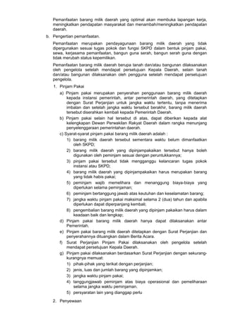 Pemanfaatan barang milik daerah yang optimal akan membuka lapangan kerja,
meningkatkan pendapatan masyarakat dan menambah/meningkatkan pendapatan
daerah.
b. Pengertian pemanfaatan.
Pemanfaatan merupakan pendayagunaan barang milik daerah yang tidak
dipergunakan sesuai tugas pokok dan fungsi SKPD dalam bentuk pinjam pakai,
sewa, kerjasama pemanfaatan, bangun guna serah, bangun serah guna dengan
tidak merubah status kepemilikan.
Pemanfaatan barang milik daerah berupa tanah dan/atau bangunan dilaksanakan
oleh pengelola setelah mendapat persetujuan Kepala Daerah, selain tanah
dan/atau bangunan dilaksanakan oleh pengguna setelah mendapat persetujuan
pengelola.
1. Pinjam Pakai
a) Pinjam pakai merupakan penyerahan penggunaan barang milik daerah
kepada instansi pemerintah, antar pemerintah daerah, yang ditetapkan
dengan Surat Perjanjian untuk jangka waktu tertentu, tanpa menerima
imbalan dan setelah jangka waktu tersebut berakhir, barang milik daerah
tersebut diserahkan kembali kepada Pemerintah Daerah.
b) Pinjam pakai selain hal tersebut di atas, dapat diberikan kepada alat
kelengkapan Dewan Perwakilan Rakyat Daerah dalam rangka menunjang
penyelenggaraan pemerintahan daerah.
c) Syarat-syarat pinjam pakai barang milik daerah adalah :
1) barang milik daerah tersebut sementara waktu belum dimanfaatkan
oleh SKPD;
2) barang milik daerah yang dipinjampakaikan tersebut hanya boleh
digunakan oleh peminjam sesuai dengan peruntukkannya;
3) pinjam pakai tersebut tidak mengganggu kelancaran tugas pokok
instansi atau SKPD;
4) barang milik daerah yang dipinjampakaikan harus merupakan barang
yang tidak habis pakai;
5) peminjam wajib memelihara dan menanggung biaya-biaya yang
diperlukan selama peminjaman;
6) peminjam bertanggung jawab atas keutuhan dan keselamatan barang;
7) jangka waktu pinjam pakai maksimal selama 2 (dua) tahun dan apabila
diperlukan dapat diperpanjang kembali;
8) pengembalian barang milik daerah yang dipinjam pakaikan harus dalam
keadaan baik dan lengkap;
d) Pinjam pakai barang milik daerah hanya dapat dilaksanakan antar
Pemerintah.
e) Pinjam pakai barang milik daerah ditetapkan dengan Surat Perjanjian dan
penyerahannya dituangkan dalam Berita Acara.
f) Surat Perjanjian Pinjam Pakai dilaksanakan oleh pengelola setelah
mendapat persetujuan Kepala Daerah.
g) Pinjam pakai dilaksanakan berdasarkan Surat Perjanjian dengan sekurang-
kurangnya memuat:
1) pihak-pihak yang terikat dengan perjanjian;
2) jenis, luas dan jumlah barang yang dipinjamkan;
3) jangka waktu pinjam pakai;
4) tanggungjawab peminjam atas biaya operasional dan pemeliharaan
selama jangka waktu peminjaman.
5) persyaratan lain yang dianggap perlu
2. Penyewaan
 