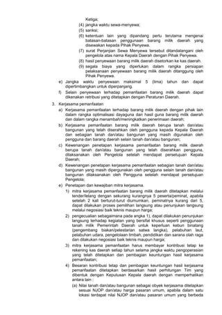 Ketiga;
(4) jangka waktu sewa-menyewa;
(5) sanksi;
(6) ketentuan lain yang dipandang perlu terutama mengenai
batasan-batasan penggunaan barang milik daerah yang
disewakan kepada Pihak Penyewa.
(7) surat Perjanjian Sewa Menyewa tersebut ditandatangani oleh
pengelola atas nama Kepala Daerah dengan Pihak Penyewa.
(8) hasil penyewaan barang milik daerah disetorkan ke kas daerah.
(9) segala biaya yang diperlukan dalam rangka persiapan
pelaksanaan penyewaan barang milik daerah ditanggung oleh
Pihak Penyewa.
e) Jangka waktu penyewaan maksimal 5 (lima) tahun dan dapat
dipertimbangkan untuk diperpanjang.
f) Selain penyewaan terhadap pemanfaatan barang milik daerah dapat
dikenakan retribusi yang ditetapkan dengan Peraturan Daerah.
3. Kerjasama pemanfaatan
a) Kerjasama pemanfaatan terhadap barang milik daerah dengan pihak lain
dalam rangka optimalisasi dayaguna dan hasil guna barang milik daerah
dan dalam rangka menambah/meningkatkan penerimaan daerah;
b) Kerjasama pemanfaatan barang milik daerah berupa tanah dan/atau
bangunan yang telah diserahkan oleh pengguna kepada Kepala Daerah
dan sebagian tanah dan/atau bangunan yang masih digunakan oleh
pengguna dan barang daerah selain tanah dan/atau bangunan;
c) Kewenangan penetapan kerjasama pemanfaatan barang milik daerah
berupa tanah dan/atau bangunan yang telah diserahkan pengguna,
dilaksanakan oleh Pengelola setelah mendapat persetujuan Kepala
Daerah;
d) Kewenangan penetapan kerjasama pemanfaatan sebagian tanah dan/atau
bangunan yang masih dipergunakan oleh pengguna selain tanah dan/atau
bangunan dilaksanakan oleh Pengguna setelah mendapat persetujuan
Pengelola;
e) Penetapan dan kewajiban mitra kerjasama.
1) mitra kerjasama pemanfaatan barang milik daerah ditetapkan melalui
tender/lelang dengan sekurang kurangnya 5 peserta/peminat, apabila
setelah 2 kali berturut-turut diumumkan, peminatnya kurang dari 5,
dapat dilakukan proses pemilihan langsung atau penunjukan langsung
melalui negosiasi baik teknis maupun harga;
2) pengecualian sebagaimana pada angka 1), dapat dilakukan penunjukan
langsung terhadap kegiatan yang bersifat khusus seperti penggunaan
tanah milik Pemerintah Daerah untuk keperluan kebun binatang
(pengembang biakan/pelestarian satwa langka), pelabuhan laut,
pelabuhan udara, pengelolaan limbah, pendidikan dan sarana olah raga
dan dilakukan negosiasi baik teknis maupun harga;
3) mitra kerjasama pemanfaatan harus membayar kontribusi tetap ke
rekening kas daerah setiap tahun selama jangka waktu pengoperasian
yang telah ditetapkan dan pembagian keuntungan hasil kerjasama
pemanfaatan;
4) Besaran kontribusi tetap dan pembagian keuntungan hasil kerjasama
pemanfaatan ditetapkan berdasarkan hasil perhitungan Tim yang
dibentuk dengan Keputusan Kepala daerah dengan memperhatikan
antara lain :
(a) Nilai tanah dan/atau bangunan sebagai obyek kerjasama ditetapkan
sesuai NJOP dan/atau harga pasaran umum, apabila dalam satu
lokasi terdapat nilai NJOP dan/atau pasaran umum yang berbeda
 