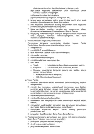 dilakukan penjumlahan dan dibagi sesuai jumlah yang ada.
(b) Kegiatan kerjasama pemanfaatan untuk kepentingan umum
dan/atau kegiatan perdagangan.
(c) Besaran investasi dari mitra kerja
(d) Penyerapan tenaga kerja dan peningkatan PAD.
5) jangka waktu pemanfaatan paling lama 30 (tiga puluh) tahun sejak
perjanjian ditandatangani dan dapat diperpanjang;
6) mitra kerjasama pemanfaatan dilarang menjaminkan obyek kerjasama
pemanfaatan yaitu tanah dan/atau bangunan;
7) biaya pengkajian, penelitian, penaksir dan pengumuman lelang,
dibebankan pada Anggaran Pendapatan dan Belanja Daerah;
8) Biaya yang berkenaan dengan persiapan dan pelaksanaan penyusunan
surat perjanjian, konsultan pelaksana/pengawas, tidak dapat
dibebankan pada Pihak Ketiga;
f) Prosedur/tatacara kerjasama pemanfaatan.
Permohonan kerjasama pemanfaatan ditujukan kepada Panitia
Tender/lelang dan dilengkapi data-data sebagai berikut:
1) akte pendirian;
2) memiliki SIUP sesuai bidangnya;
3) telah melakukan kegiatan usaha sesuai bidangnya;
4) mengajukan proposal;
5) memiliki keahlian dibidangnya;
6) memiliki modal kerja yang cukup; dan
7) Data teknis :
o Tanah : Lokasi/alamat, luas, status,penggunaan saat ini.
o Bangunan : Lokasi/alamat, luas,status/IMB, kondisi.
o Rencana penambahan bangunan gedung dan fasilitas lainnya
dengan memperhatikan:
- KDB (Koefisien Dasar Bangunan)
- KLB (Koefisien Luas Bangunan).
g). Tugas Panitia.
1) menerima dan meneliti secara administratif permohonan yang diajukan
oleh pemohon;
2) meneliti dan membahas proposal/surat permohonan yang diajukan
pemohon yang berkaitan dengan jenis usaha, masa pengelolaan,
besarnya kontribusi dan hal-hal lain yang dianggap perlu sesuai bentuk
pemanfaatannya bersamasama dengan pihak pemohon;
3) melakukan penelitian lapangan;
4) membuat Berita Acara hasil penelitian;
5) memberikan dan menyampaikan saran pertimbangan kepada Kepala
Daerah;
6) menyiapkan surat jawaban penolakan atau persetujuan pemanfaatan
dari Kepala Daerah tentang persetujuan pemanfaatan;
7) menyiapkan Keputusan Kepala Daerah tentang persetujuan
pemanfaatan; dan
8) menyiapkan Surat Perjanjian, Berita Acara Serah Terima.
h). Pelaksanaan kerjasama pemanfaatan atas barang milik daerah ditetapkan
dalam Surat Perjanjian yang memuat antara lain :
1) pihak-pihak yang terikat dalam perjanjian;
2) obyek kerjasama pemanfaatan;
3) jangka waktu kerjasama pemanfaatan;
 