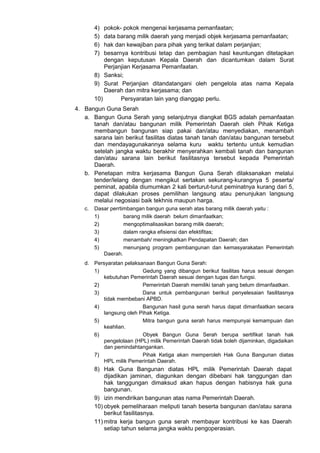 4) pokok- pokok mengenai kerjasama pemanfaatan;
5) data barang milik daerah yang menjadi objek kerjasama pemanfaatan;
6) hak dan kewajiban para pihak yang terikat dalam perjanjian;
7) besarnya kontribusi tetap dan pembagian hasl keuntungan ditetapkan
dengan keputusan Kepala Daerah dan dicantumkan dalam Surat
Perjanjian Kerjasama Pemanfaatan.
8) Sanksi;
9) Surat Perjanjian ditandatangani oleh pengelola atas nama Kepala
Daerah dan mitra kerjasama; dan
10) Persyaratan lain yang dianggap perlu.
4. Bangun Guna Serah
a. Bangun Guna Serah yang selanjutnya diangkat BGS adalah pemanfaatan
tanah dan/atau bangunan milik Pemerintah Daerah oleh Pihak Ketiga
membangun bangunan siap pakai dan/atau menyediakan, menambah
sarana lain berikut fasilitas diatas tanah tanah dan/atau bangunan tersebut
dan mendayagunakannya selama kuru waktu tertentu untuk kemudian
setelah jangka waktu berakhir menyerahkan kembali tanah dan bangunan
dan/atau sarana lain berikut fasilitasnya tersebut kepada Pemerintah
Daerah.
b. Penetapan mitra kerjasama Bangun Guna Serah dilaksanakan melalui
tender/lelang dengan mengikut sertakan sekurang-kurangnya 5 peserta/
peminat, apabila diumumkan 2 kali berturut-turut peminatnya kurang dari 5,
dapat dilakukan proses pemilihan langsung atau penunjukan langsung
melalui negosiasi baik tekhnis maupun harga.
c. Dasar perrtimbangan bangun guna serah atas barang milik daerah yaitu :
1) barang milik daerah belum dimanfaatkan;
2) mengoptimalisasikan barang milik daerah;
3) dalam rangka efisiensi dan efektifitas;
4) menambah/ meningkatkan Pendapatan Daerah; dan
5) menunjang program pembangunan dan kemasyarakatan Pemerintah
Daerah.
d. Persyaratan pelaksanaan Bangun Guna Serah:
1) Gedung yang dibangun berikut fasilitas harus sesuai dengan
kebutuhan Pemerintah Daerah sesuai dengan tugas dan fungsi.
2) Pemerintah Daerah memiliki tanah yang belum dimanfaatkan.
3) Dana untuk pembangunan berikut penyelesaian fasilitasnya
tidak membebani APBD.
4) Bangunan hasil guna serah harus dapat dimanfaatkan secara
langsung oleh Pihak Ketiga.
5) Mitra bangun guna serah harus mempunyai kemampuan dan
keahlian.
6) Obyek Bangun Guna Serah berupa sertifikat tanah hak
pengelolaan (HPL) milik Pemerintah Daerah tidak boleh dijaminkan, digadaikan
dan pemindahtangankan.
7) Pihak Ketiga akan memperoleh Hak Guna Bangunan diatas
HPL milik Pemerintah Daerah.
8) Hak Guna Bangunan diatas HPL milik Pemerintah Daerah dapat
dijadikan jaminan, diagunkan dengan dibebani hak tanggungan dan
hak tanggungan dimaksud akan hapus dengan habisnya hak guna
bangunan.
9) izin mendirikan bangunan atas nama Pemerintah Daerah.
10) obyek pemeliharaan meliputi tanah beserta bangunan dan/atau sarana
berikut fasilitasnya.
11) mitra kerja bangun guna serah membayar kontribusi ke kas Daerah
setiap tahun selama jangka waktu pengoperasian.
 