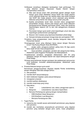 12) Besaran konstribusi ditetapkan berdasarkan hasil perhitungan Tim
yang dibentuk dengan Keputusan Kepala Daerah dengan
memperhatikan antara lain :
a) Nilai aset berupa tanah milik pemerintah daerah sebagai obyek
bangun guna serah ditetapkan sesuai NJOP dan harga pasaran
umum setempat dibagi dua, dan apabila dalam satu lokasi terdapat
nilai NJOP dan harga pasaran umum setempat yang berbeda,
dilakukan penjumlahan dan dibagi sesuai jumlah yang ada.
b) Apabila pemanfaatan tanah tidak merubah status penggunaan/
pemanfaatan (fungsi), dimana pola bangun guna serah dilakukan
pembangunannya dibawah permukaan tanah, maka nilai tanahnya
diperhitungkan separuh (50 %) dari nilai sebagaimana dimaksud
huruf a).
c) Peruntukan bangun guna serah untuk kepentingan umum dan atau
kepentingan perekonomian/ perdagangan.
d) Besaran nilai investasi yang diperlukan/disediakan pihak ketiga.
e) Dampak terhadap penyerapan tenaga kerja dan peningkatan PAD.
13) selama masa pengoperasian, tanah dan/atau bangunan tetap milik
Pemerintah Daerah.
14) penggunaan tanah yang dibangun harus sesuai dengan Rencana
Umum Tata Ruang Wilayah /Kota (RUTRWK).
15) jangka waktu pengguna-usahaan paling lama 30 (tiga puluh)
tahun sejak dimulai masa pengoperasian.
16) biaya penelitian, pengkajian, penaksir dan pengumuman lelang,
dibebankan pada Anggaran Pendapatan dan BelanjaDaerah.
17) pelaksanaan penelitian, pengkajian dilaksanakan oleh tim yang
ditetapkan dengan SK Kepala Daerah dan dapat bekerjasama dengan
Pihak Ketiga.
18) biaya yang berkenaan dengan persiapan dan pelaksanaan penyusunan
surat perjanjian, konsultan pelaksana/pengawas, dibebankan pada
Pihak Ketiga.
e. Prosedur/tatacara bangun guna serah
Permohonan penggunausahaan ditujukan kepada Panitia tender/lelang
dengan dilengkapi data-data sebagai berikut:
1) akte pendirian.
2) memiliki SIUP sesuai bidangnya.
3) telah melakukan kegiatan usaha sesuai bidangnya.
4) mengajukan proposal.
5) memiliki keahlian dibidangnya
6) memiliki modal kerja yang cukup.
7) Data teknis :
o Tanah : Lokasi/alamat, luas, status, penggunaan saat ini.
o Bangunan : Lokasi/alamat, luas,status kepemilikan.
o Rencana Pembangunan gedung dengan memperhatikan:
- KDB (Koefisien Dasar Bangunan)
- KLB (Koefisien Luas Bangunan).
- Rencana Pembangunan dlsb.
f. Tugas Panitia.
1) menerima dan meneliti secara administratif permohonan yang diajukan
oleh pemohon;
2) meneliti dan membahas proposal/surat permohonan yang diajukan
pemohon yang berkaitan dengan jenis usaha, masa pengelolaan,
 