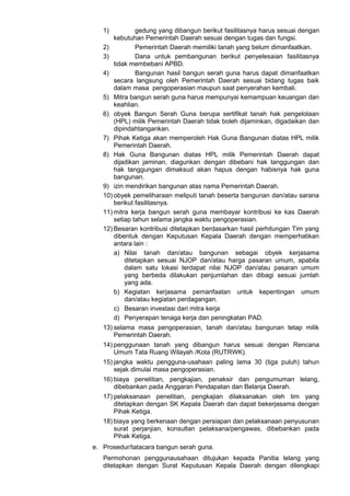 1) gedung yang dibangun berikut fasilitasnya harus sesuai dengan
kebutuhan Pemerintah Daerah sesuai dengan tugas dan fungsi.
2) Pemerintah Daerah memiliki tanah yang belum dimanfaatkan.
3) Dana untuk pembangunan berikut penyelesaian fasilitasnya
tidak membebani APBD.
4) Bangunan hasil bangun serah guna harus dapat dimanfaatkan
secara langsung oleh Pemerintah Daerah sesuai bidang tugas baik
dalam masa pengoperasian maupun saat penyerahan kembali.
5) Mitra bangun serah guna harus mempunyai kemampuan keuangan dan
keahlian.
6) obyek Bangun Serah Guna berupa sertifikat tanah hak pengelolaan
(HPL) milik Pemerintah Daerah tidak boleh dijaminkan, digadaikan dan
dipindahtangankan.
7) Pihak Ketiga akan memperoleh Hak Guna Bangunan diatas HPL milik
Pemerintah Daerah.
8) Hak Guna Bangunan diatas HPL milik Pemerintah Daerah dapat
dijadikan jaminan, diagunkan dengan dibebani hak tanggungan dan
hak tanggungan dimaksud akan hapus dengan habisnya hak guna
bangunan.
9) izin mendirikan bangunan atas nama Pemerintah Daerah.
10) obyek pemeliharaan meliputi tanah beserta bangunan dan/atau sarana
berikut fasilitasnya.
11) mitra kerja bangun serah guna membayar kontribusi ke kas Daerah
setiap tahun selama jangka waktu pengoperasian.
12) Besaran kontribusi ditetapkan berdasarkan hasil perhitungan Tim yang
dibentuk dengan Keputusan Kepala Daerah dengan memperhatikan
antara lain :
a) Nilai tanah dan/atau bangunan sebagai obyek kerjasama
ditetapkan sesuai NJOP dan/atau harga pasaran umum, apabila
dalam satu lokasi terdapat nilai NJOP dan/atau pasaran umum
yang berbeda dilakukan penjumlahan dan dibagi sesuai jumlah
yang ada.
b) Kegiatan kerjasama pemanfaatan untuk kepentingan umum
dan/atau kegiatan perdagangan.
c) Besaran investasi dari mitra kerja
d) Penyerapan tenaga kerja dan peningkatan PAD.
13) selama masa pengoperasian, tanah dan/atau bangunan tetap milik
Pemerintah Daerah.
14) penggunaan tanah yang dibangun harus sesuai dengan Rencana
Umum Tata Ruang Wilayah /Kota (RUTRWK).
15) jangka waktu pengguna-usahaan paling lama 30 (tiga puluh) tahun
sejak dimulai masa pengoperasian.
16) biaya penelitian, pengkajian, penaksir dan pengumuman lelang,
dibebankan pada Anggaran Pendapatan dan Belanja Daerah.
17) pelaksanaan penelitian, pengkajian dilaksanakan oleh tim yang
ditetapkan dengan SK Kepala Daerah dan dapat bekerjasama dengan
Pihak Ketiga.
18) biaya yang berkenaan dengan persiapan dan pelaksanaan penyusunan
surat perjanjian, konsultan pelaksana/pengawas, dibebankan pada
Pihak Ketiga.
e. Prosedur/tatacara bangun serah guna.
Permohonan penggunausahaan ditujukan kepada Panitia lelang yang
ditetapkan dengan Surat Keputusan Kepala Daerah dengan dilengkapi
 