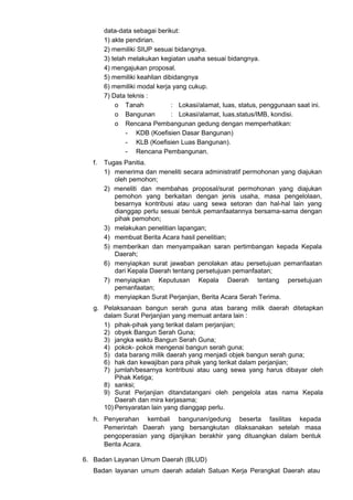 data-data sebagai berikut:
1) akte pendirian.
2) memiliki SIUP sesuai bidangnya.
3) telah melakukan kegiatan usaha sesuai bidangnya.
4) mengajukan proposal.
5) memiliki keahlian dibidangnya
6) memiliki modal kerja yang cukup.
7) Data teknis :
o Tanah : Lokasi/alamat, luas, status, penggunaan saat ini.
o Bangunan : Lokasi/alamat, luas,status/IMB, kondisi.
o Rencana Pembangunan gedung dengan memperhatikan:
- KDB (Koefisien Dasar Bangunan)
- KLB (Koefisien Luas Bangunan).
- Rencana Pembangunan.
f. Tugas Panitia.
1) menerima dan meneliti secara administratif permohonan yang diajukan
oleh pemohon;
2) meneliti dan membahas proposal/surat permohonan yang diajukan
pemohon yang berkaitan dengan jenis usaha, masa pengelolaan,
besarnya kontribusi atau uang sewa setoran dan hal-hal lain yang
dianggap perlu sesuai bentuk pemanfaatannya bersama-sama dengan
pihak pemohon;
3) melakukan penelitian lapangan;
4) membuat Berita Acara hasil penelitian;
5) memberikan dan menyampaikan saran pertimbangan kepada Kepala
Daerah;
6) menyiapkan surat jawaban penolakan atau persetujuan pemanfaatan
dari Kepala Daerah tentang persetujuan pemanfaatan;
7) menyiapkan Keputusan Kepala Daerah tentang persetujuan
pemanfaatan;
8) menyiapkan Surat Perjanjian, Berita Acara Serah Terima.
g. Pelaksanaan bangun serah guna atas barang milik daerah ditetapkan
dalam Surat Perjanjian yang memuat antara lain :
1) pihak-pihak yang terikat dalam perjanjian;
2) obyek Bangun Serah Guna;
3) jangka waktu Bangun Serah Guna;
4) pokok- pokok mengenai bangun serah guna;
5) data barang milik daerah yang menjadi objek bangun serah guna;
6) hak dan kewajiban para pihak yang terikat dalam perjanjian;
7) jumlah/besarnya kontribusi atau uang sewa yang harus dibayar oleh
Pihak Ketiga;
8) sanksi;
9) Surat Perjanjian ditandatangani oleh pengelola atas nama Kepala
Daerah dan mira kerjasama;
10) Persyaratan lain yang dianggap perlu.
h. Penyerahan kembali bangunan/gedung beserta fasilitas kepada
Pemerintah Daerah yang bersangkutan dilaksanakan setelah masa
pengoperasian yang dijanjikan berakhir yang dituangkan dalam bentuk
Berita Acara.
6. Badan Layanan Umum Daerah (BLUD)
Badan layanan umum daerah adalah Satuan Kerja Perangkat Daerah atau
 