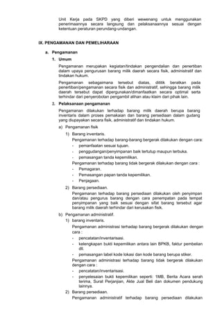 Unit Kerja pada SKPD yang diberi wewenang untuk menggunakan
penerimaannya secara langsung dan pelaksanaannya sesuai dengan
ketentuan peraturan perundang-undangan.
IX. PENGAMANAN DAN PEMELIHARAAN
a. Pengamanan
1. Umum
Pengamanan merupakan kegiatan/tindakan pengendalian dan penertiban
dalam upaya pengurusan barang milik daerah secara fisik, administratif dan
tindakan hukum.
Pengamanan sebagaimana tersebut diatas, dititik beratkan pada
penertiban/pengamanan secara fisik dan administratif, sehingga barang milik
daerah tersebut dapat dipergunakan/dimanfaatkan secara optimal serta
terhindar dari penyerobotan pengambil alihan atau klaim dari pihak lain.
2. Pelaksanaan pengamanan
Pengamanan dilakukan terhadap barang milik daerah berupa barang
inventaris dalam proses pemakaian dan barang persediaan dalam gudang
yang diupayakan secara fisik, administratif dan tindakan hukum.
a) Pengamanan fisik
1) Barang inventaris.
Pengamanan terhadap barang-barang bergerak dilakukan dengan cara:
- pemanfaatan sesuai tujuan.
- penggudangan/penyimpanan baik tertutup maupun terbuka.
- pemasangan tanda kepemilikan.
Pengamanan terhadap barang tidak bergerak dilakukan dengan cara :
- Pemagaran.
- Pemasangan papan tanda kepemilikan.
- Penjagaan.
2) Barang persediaan.
Pengamanan terhadap barang persediaan dilakukan oleh penyimpan
dan/atau pengurus barang dengan cara penempatan pada tempat
penyimpanan yang baik sesuai dengan sifat barang tersebut agar
barang milik daerah terhindar dari kerusakan fisik.
b) Pengamanan administratif.
1) barang inventaris.
Pengamanan administrasi terhadap barang bergerak dilakukan dengan
cara :
- pencatatan/inventarisasi.
- kelengkapan bukti kepemilikan antara lain BPKB, faktur pembelian
dll.
- pemasangan label kode lokasi dan kode barang berupa stiker.
Pengamanan administrasi terhadap barang tidak bergerak dilakukan
dengan cara :
- pencatatan/inventarisasi.
- penyelesaian bukti kepemilikan seperti: 1MB, Berita Acara serah
terima, Surat Perjanjian, Akte Jual Beli dan dokumen pendukung
lainnya.
2) Barang persediaan.
Pengamanan administratif terhadap barang persediaan dilakukan
 