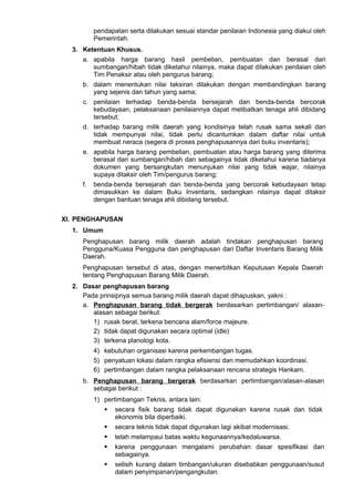 pendapatan serta dilakukan sesuai standar penilaian Indonesia yang diakui oleh
Pemerintah.
3. Ketentuan Khusus.
a. apabila harga barang hasil pembelian, pembuatan dan berasal dari
sumbangan/hibah tidak diketahui nilainya, maka dapat dilakukan penilaian oleh
Tim Penaksir atau oleh pengurus barang;
b. dalam menentukan nilai taksiran dilakukan dengan membandingkan barang
yang sejenis dan tahun yang sama;
c. penilaian terhadap benda-benda bersejarah dan benda-benda bercorak
kebudayaan, pelaksanaan penilaiannya dapat melibatkan tenaga ahli dibidang
tersebut;
d. terhadap barang milik daerah yang kondisinya telah rusak sama sekali dan
tidak mempunyai nilai, tidak perlu dicantumkan dalam daftar nilai untuk
membuat neraca (segera di proses penghapusannya dari buku inventaris);
e. apabila harga barang pembelian, pembuatan atau harga barang yang diterima
berasal dari sumbangan/hibah dan sebagainya tidak diketahui karena tiadanya
dokumen yang bersangkutan menunjukan nilai yang tidak wajar, nilainya
supaya ditaksir oleh Tim/pengurus barang;
f. benda-benda bersejarah dan benda-benda yang bercorak kebudayaan tetap
dimasukkan ke dalam Buku Inventaris, sedangkan nilainya dapat ditaksir
dengan bantuan tenaga ahli dibidang tersebut.
XI. PENGHAPUSAN
1. Umum
Penghapusan barang milik daerah adalah tindakan penghapusan barang
Pengguna/Kuasa Pengguna dan penghapusan dari Daftar Inventaris Barang Milik
Daerah.
Penghapusan tersebut di atas, dengan menerbitkan Keputusan Kepala Daerah
tentang Penghapusan Barang Milik Daerah.
2. Dasar penghapusan barang
Pada prinsipnya semua barang milik daerah dapat dihapuskan, yakni :
a. Penghapusan barang tidak bergerak berdasarkan pertimbangan/ alasan-
alasan sebagai berikut:
1) rusak berat, terkena bencana alam/force majeure.
2) tidak dapat digunakan secara optimal (idle)
3) terkena planologi kota.
4) kebutuhan organisasi karena perkembangan tugas.
5) penyatuan lokasi dalam rangka efisiensi dan memudahkan koordinasi.
6) pertimbangan dalam rangka pelaksanaan rencana strategis Hankam.
b. Penghapusan barang bergerak berdasarkan pertimbangan/alasan-alasan
sebagai berikut :
1) pertimbangan Teknis, antara lain:
 secara fisik barang tidak dapat digunakan karena rusak dan tidak
ekonomis bila diperbaiki.
 secara teknis tidak dapat digunakan lagi akibat modernisasi.
 telah melampaui batas waktu kegunaannya/kedaluwarsa.
 karena penggunaan mengalami perubahan dasar spesifikasi dan
sebagainya.
 selisih kurang dalam timbangan/ukuran disebabkan penggunaan/susut
dalam penyimpanan/pengangkutan.
 