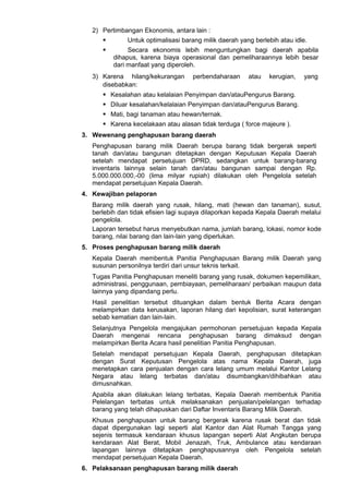 2) Pertimbangan Ekonomis, antara lain :
 Untuk optimalisasi barang milik daerah yang berlebih atau idle.
 Secara ekonomis lebih menguntungkan bagi daerah apabila
dihapus, karena biaya operasional dan pemeliharaannya lebih besar
dari manfaat yang diperoleh.
3) Karena hilang/kekurangan perbendaharaan atau kerugian, yang
disebabkan:
 Kesalahan atau kelalaian Penyimpan dan/atauPengurus Barang.
 Diluar kesalahan/kelalaian Penyimpan dan/atauPengurus Barang.
 Mati, bagi tanaman atau hewan/ternak.
 Karena kecelakaan atau alasan tidak terduga ( force majeure ).
3. Wewenang penghapusan barang daerah
Penghapusan barang milik Daerah berupa barang tidak bergerak seperti
tanah dan/atau bangunan ditetapkan dengan Keputusan Kepala Daerah
setelah mendapat persetujuan DPRD, sedangkan untuk barang-barang
inventaris lainnya selain tanah dan/atau bangunan sampai dengan Rp.
5.000.000.000,-00 (lima milyar rupiah) dilakukan oleh Pengelola setelah
mendapat persetujuan Kepala Daerah.
4. Kewajiban pelaporan
Barang milik daerah yang rusak, hilang, mati (hewan dan tanaman), susut,
berlebih dan tidak efisien lagi supaya dilaporkan kepada Kepala Daerah melalui
pengelola.
Laporan tersebut harus menyebutkan nama, jumlah barang, lokasi, nomor kode
barang, nilai barang dan lain-lain yang diperlukan.
5. Proses penghapusan barang milik daerah
Kepala Daerah membentuk Panitia Penghapusan Barang milik Daerah yang
susunan personilnya terdiri dari unsur teknis terkait.
Tugas Panitia Penghapusan meneliti barang yang rusak, dokumen kepemilikan,
administrasi, penggunaan, pembiayaan, pemeliharaan/ perbaikan maupun data
lainnya yang dipandang perlu.
Hasil penelitian tersebut dituangkan dalam bentuk Berita Acara dengan
melampirkan data kerusakan, laporan hilang dari kepolisian, surat keterangan
sebab kematian dan lain-lain.
Selanjutnya Pengelola mengajukan permohonan persetujuan kepada Kepala
Daerah mengenai rencana penghapusan barang dimaksud dengan
melampirkan Berita Acara hasil penelitian Panitia Penghapusan.
Setelah mendapat persetujuan Kepala Daerah, penghapusan ditetapkan
dengan Surat Keputusan Pengelola atas nama Kepala Daerah, juga
menetapkan cara penjualan dengan cara lelang umum melalui Kantor Lelang
Negara atau lelang terbatas dan/atau disumbangkan/dihibahkan atau
dimusnahkan.
Apabila akan dilakukan lelang terbatas, Kepala Daerah membentuk Panitia
Pelelangan terbatas untuk melaksanakan penjualan/pelelangan terhadap
barang yang telah dihapuskan dari Daftar Inventaris Barang Milik Daerah.
Khusus penghapusan untuk barang bergerak karena rusak berat dan tidak
dapat dipergunakan lagi seperti alat Kantor dan Alat Rumah Tangga yang
sejenis termasuk kendaraan khusus lapangan seperti Alat Angkutan berupa
kendaraan Alat Berat, Mobil Jenazah, Truk, Ambulance atau kendaraan
lapangan lainnya ditetapkan penghapusannya oleh Pengelola setelah
mendapat persetujuan Kepala Daerah.
6. Pelaksanaan penghapusan barang milik daerah
 