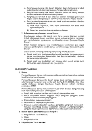 a. Penghapusan barang milik daerah dilakukan dalam hal barang tersebut
sudah tidak berada dalam penguasaan Pengguna Barang (mutasi).
b. Penghapusan barang milik daerah dilakukan dalam hal barang tersebut
sudah tidak berada pada Daftar Barang Daerah.
c. Penghapusan tersebut di atas dilakukan setelah mendapat persetujuan
Kepala Daerah dan penetapan oleh Pengelola atas nama Kepala Daerah.
d. Penghapusan barang daerah dengan tindak lanjut pemusnahan dilakukan
apabila barang dimaksud :
1) Tidak dapat digunakan, tidak dapat dimanfaatkan dan tidak dapat
dipindahtangankan.
2) Alasan lain sesuai peratuan perundang-undangan.
7. Pelaksanaan penghapusan secara khusus
Penghapusan gedung milik daerah yang harus segera dibangun kembali
(rehab total) sesuai dengan peruntukan semula serta yang sifatnya mendesak
dan membahayakan, penghapusan nya ditetapkan dengan Keputusan Kepala
Daerah.
Dalam keadaan bangunan yang membahayakan keselamatan jiwa dapat
dilakukan pembongkaran terlebih dahulu sambil menunggu Keputusan Kepala
Daerah.
Alasan-alasan pembongkaran bangunan gedung dimaksud adalah :
a. Rusak berat yang disebabkan oleh kondisi konstruksi bangunan gedung
sangat membahayakan keselamatan jiwa dan mengakibatkan robohnya
bangunan gedung tersebut.
b. Rusak berat yang disebabkan oleh bencana alam seperti gempa bumi,
banjir, angin topan, kebakaran dan yang sejenis.
XII. PEMINDAHTANGANAN
1. Umum.
Pemindahtanganan barang milik daerah adalah pengalihan kepemilikan sebagai
tindak lanjut dari penghapusan.
Pemindahtanganan barang milik daerah berupa tanah dan/atau bangunan dan
selain tanah dan bangunan yang bernilai lebih dari Rp. 5.000.000.000,- (lima milyar
rupiah) ditetapkan dengan Keputusan Kepala Daerah setelah mendapat
persetujuan DPRD.
Pemindahtanganan barang milik daerah berupa tanah dan/atau bangunan yang
tidak memerlukan persetujuan DPRD apabila:
a. Sudah tidak sesuai dengan tata ruang wilayah atau penataan kota;
b. Harus dihapuskan karena anggaran untuk bangunan pengganti sudah
disediakan dalam dokumen penganggaran;
c. Diperuntukkan bagi pegawai negeri;
d. Diperuntukkan bagi kepentingan umum;
e. Dikuasai negara berdasarkan keputusan pengadilan yang telah memperoleh
kekuatan hukum tetap dan/atau berdasarkan ketentuan perundang-undangan,
yang jika status kepemilikannya dipertahankan tidak layak secara ekonomis.
2. Bentuk-bentuk pemindahtanganan meliputi :
a. Penjualan dan Tukar Menukar;
b. Hibah;
c. Penyertaan modal
3. Penjualan dan Tukar Menukar.
 