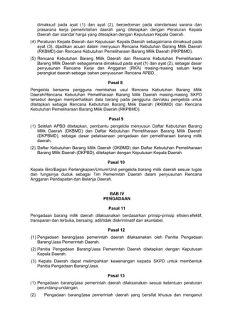 dimaksud pada ayat (1) dan ayat (2), berpedoman pada standarisasi sarana dan
prasarana kerja pemerintahan daerah yang ditetapkan dengan Peraturan Kepala
Daerah dan standar harga yang ditetapkan dengan Keputusan Kepala Daerah.
(4) Peraturan Kepala Daerah dan Keputusan Kepala Daerah sebagaimana dimaksud pada
ayat (3), dijadikan acuan dalam menyusun Rencana Kebutuhan Barang Milik Daerah
(RKBMD) dan Rencana Kebutuhan Pemeliharaan Barang Milik Daerah (RKPBMD).
(5) Rencana Kebutuhan Barang Milik Daerah dan Rencana Kebutuhan Pemeliharaan
Barang Milik Daerah sebagaimana dimaksud pada ayat (1) dan ayat (2), sebagai dasar
penyusunan Rencana Kerja dan Anggaran (RKA) masing-masing satuan kerja
perangkat daerah sebagai bahan penyusunan Rencana APBD.
Pasal 8
Pengelola bersama pengguna membahas usul Rencana Kebutuhan Barang Milik
Daerah/Rencana Kebutuhan Pemeliharaan Barang Milik Daerah masing-masing SKPD
tersebut dengan memperhatikan data barang pada pengguna dan/atau pengelola untuk
ditetapkan sebagai Rencana Kebutuhan Barang Milik Daerah (RKBMD) dan Rencana
Kebutuhan Pemeliharaan Barang Milik Daerah (RKPBMD).
Pasal 9
(1) Setelah APBD ditetapkan, pembantu pengelola menyusun Daftar Kebutuhan Barang
Milik Daerah (DKBMD) dan Daftar Kebutuhan Pemeliharaan Barang Milik Daerah
(DKPBMD), sebagai dasar pelaksanaan pengadaan dan pemeliharaan barang milik
daerah.
(2) Daftar Kebutuhan Barang Milik Daerah (DKBMD) dan Daftar Kebutuhan Pemeliharaan
Barang Milik Daerah (DKPBD), ditetapkan dengan Keputusan Kepala Daerah.
Pasal 10
Kepala Biro/Bagian Perlengkapan/Umum/Unit pengelola barang milik daerah sesuai tugas
dan fungsinya duduk sebagai Tim Pemerintah Daerah dalam penyusunan Rencana
Anggaran Pendapatan dan Belanja Daerah.
BAB IV
PENGADAAN
Pasal 11
Pengadaan barang milik daerah dilaksanakan berdasarkan prinsip-prinsip efisien,efektif,
transparan dan terbuka, bersaing, adil/tidak diskriminatif dan akuntabel.
Pasal 12
(1) Pengadaan barang/jasa pemerintah daerah dilaksanakan oleh Panitia Pengadaan
Barang/Jasa Pemerintah Daerah.
(2) Panitia Pengadaan Barang/Jasa Pemerintah Daerah ditetapkan dengan Keputusan
Kepala Daerah.
(3) Kepala Daerah dapat melimpahkan kewenangan kepada SKPD untuk membentuk
Panitia Pengadaan Barang/Jasa.
Pasal 13
(1) Pengadaan barang/jasa pemerintah daerah dilaksanakan sesuai ketentuan peraturan
perundang-undangan.
(2) Pengadaan barang/jasa pemerintah daerah yang bersifat khusus dan menganut
 
