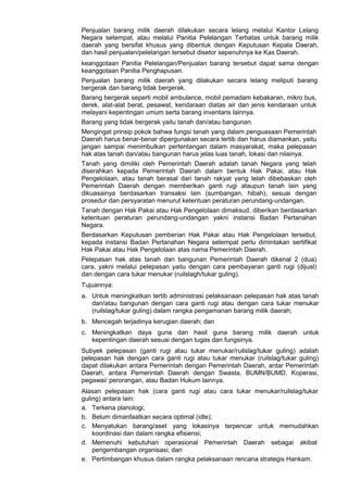 Penjualan barang milik daerah dilakukan secara lelang melalui Kantor Lelang
Negara setempat, atau melalui Panitia Pelelangan Terbatas untuk barang milik
daerah yang bersifat khusus yang dibentuk dengan Keputusan Kepala Daerah,
dan hasil penjualan/pelelangan tersebut disetor sepenuhnya ke Kas Daerah.
keanggotaan Panitia Pelelangan/Penjualan barang tersebut dapat sama dengan
keanggotaan Panitia Penghapusan.
Penjualan barang milik daerah yang dilakukan secara lelang meliputi barang
bergerak dan barang tidak bergerak.
Barang bergerak seperti mobil ambulance, mobil pemadam kebakaran, mikro bus,
derek, alat-alat berat, pesawat, kendaraan diatas air dan jenis kendaraan untuk
melayani kepentingan umum serta barang inventaris lainnya.
Barang yang tidak bergerak yaitu tanah dan/atau bangunan.
Mengingat prinsip pokok bahwa fungsi tanah yang dalam penguasaan Pemerintah
Daerah harus benar-benar dipergunakan secara tertib dan harus diamankan, yaitu
jangan sampai menimbulkan pertentangan dalam masyarakat, maka pelepasan
hak atas tanah dan/atau bangunan harus jelas luas tanah, lokasi dan nilainya.
Tanah yang dimiliki oleh Pemerintah Daerah adalah tanah Negara yang telah
diserahkan kepada Pemerintah Daerah dalam bentuk Hak Pakai, atau Hak
Pengelolaan, atau tanah berasal dari tanah rakyat yang telah dibebaskan oleh
Pemerintah Daerah dengan memberikan ganti rugi ataupun tanah lain yang
dikuasainya berdasarkan transaksi lain (sumbangan, hibah), sesuai dengan
prosedur dan persyaratan menurut ketentuan peraturan perundang-undangan.
Tanah dengan Hak Pakai atau Hak Pengelolaan dimaksud, diberikan berdasarkan
ketentuan peraturan perundang-undangan yakni instansi Badan Pertanahan
Negara.
Berdasarkan Keputusan pemberian Hak Pakai atau Hak Pengelolaan tersebut,
kepada instansi Badan Pertanahan Negara setempat perlu dimintakan sertifikat
Hak Pakai atau Hak Pengelolaan atas nama Pemerintah Daerah.
Pelepasan hak atas tanah dan bangunan Pemerintah Daerah dikenal 2 (dua)
cara, yakni melalui pelepasan yaitu dengan cara pembayaran ganti rugi (dijual)
dan dengan cara tukar menukar (ruilslagh/tukar guling).
Tujuannya:
a. Untuk meningkatkan tertib administrasi pelaksanaan pelepasan hak atas tanah
dan/atau bangunan dengan cara ganti rugi atau dengan cara tukar menukar
(ruilslag/tukar guling) dalam rangka pengamanan barang milik daerah;
b. Mencegah terjadinya kerugian daerah; dan
c. Meningkatkan daya guna dan hasil guna barang milik daerah untuk
kepentingan daerah sesuai dengan tugas dan fungsinya.
Subyek pelepasan (ganti rugi atau tukar menukar/ruilslag/tukar guling) adalah
pelepasan hak dengan cara ganti rugi atau tukar menukar (ruilslag/tukar guling)
dapat dilakukan antara Pemerintah dengan Pemerintah Daerah, antar Pemerintah
Daerah, antara Pemerintah Daerah dengan Swasta, BUMN/BUMD, Koperasi,
pegawai/ perorangan, atau Badan Hukum lainnya.
Alasan pelepasan hak (cara ganti rugi atau cara tukar menukar/ruilslag/tukar
guling) antara lain:
a. Terkena planologi;
b. Belum dimanfaatkan secara optimal (idle);
c. Menyatukan barang/aset yang lokasinya terpencar untuk memudahkan
koordinasi dan dalam rangka efisiensi;
d. Memenuhi kebutuhan operasional Pemerintah Daerah sebagai akibat
pengembangan organisasi; dan
e. Pertimbangan khusus dalam rangka pelaksanaan rencana strategis Hankam.
 