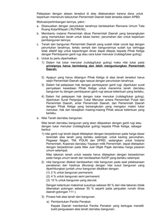 Pelepasan dengan alasan tersebut di atas dilaksanakan karena dana untuk
keperluan memenuhi kebutuhan Pemerintah Daerah tidak tersedia dalam APBD.
Motivasi/pertimbangan lainnya, yakni :
a. Disesuaikan dengan peruntukan tanahnya berdasarkan Rencana Umum Tata
Ruang Kota/Wilayah ( RUTRK/W);
b. Membantu instansi Pemerintah diluar Pemerintah Daerah yang bersangkutan
yang memerlukan tanah untuk lokasi kantor, perumahan dan untuk keperluan
pembangunan lainnya;
c. Tanah dan bangunan Pemerintah Daerah yang sudah tidak cocok lagi dengan
peruntukan tanahnya, terlalu sempit dan bangunannya sudah tua sehingga
tidak efektif lagi untuk kepentingan dinas dapat dilepas kepada Pihak Ketiga
dengan Pembayaran ganti rugi atau cara tukar menukar (ruilslag/tukar guling);
d. Untuk itu perlu diperhatikan:
1) Dalam hal tukar menukar (ruilslag/tukar guling) maka nilai tukar pada
prinsipnya harus berimbang dan lebih menguntungkan Pemerintah
Daerah;
2) Apapun yang harus dibangun Pihak Ketiga di atas tanah tersebut harus
seijin Pemerintah Daerah agar sesuai dengan peruntukan tanahnya;
3) Dalam hal pelepasan hak dengan pembayaran ganti rugi, diperlukan surat
pernyataan kesediaan Pihak Ketiga untuk menerima tanah dan/atau
bangunan itu dengan pembayaran ganti rugi sesuai ketentuan yang berlaku;
4) Dalam hal pelepasan hak dengan tukar menukar (ruilslag/tukar guling),
diperlukan Surat Perjanjian Tukar Menukar antara Pemerintah Pusat dan
Pemerintah Daerah, antar Pemerintah Daerah, dan Pemerintah Daerah
dengan Pihak Ketiga yang bersangkutan yang mengatur materi tukar
menukar, hak dan kewajiban masing-masing Pihak sesuai ketentuan yang
berlaku.
e. Nilai Tanah dan/atau bangunan.
Nilai tanah dan/atau bangunan yang akan dilepaskan dengan ganti rugi atau
dengan tukar menukar (ruilslag/tukar guling) kepada Pihak Ketiga, sebagai
berikut:
1) nilai ganti rugi tanah dapat ditetapkan dengan berpedoman pada harga dasar
terendah atas tanah yang berlaku setempat, untuk kavling perumahan,
Pegawai Negeri, TNI, POLRI dan DPRD, sedangkan untuk Instansi
Pemerintah, Koperasi dan/atau Yayasan milik Pemerintah, dapat ditetapkan
dengan berpedoman pada Nilai Jual Objek Pajak dan/atau harga pasaran
umum setempat.
Nilai taksiran tanah untuk swasta harus ditetapkan dengan berpedoman
pada harga umum tanah dan berdasarkan NJOP yang berlaku setempat.
2) nilai bangunan ditaksir berdasarkan nilai bangunan pada saat pelaksanaan
penaksiran dan hasilnya dikurangi dengan nilai susut bangunan yang
diperhitungkan jumlah umur bangunan dikalikan dengan:
(1) 2 % untuk bangunan permanent;
(2) 4 % untuk bangunan semi permanent;
(3) 10 % untuk bangunan yang darurat.
Dengan ketentuan maksimal susutnya sebesar 80 % dari nilai taksiran (tidak
dikenakan potongan sebesar 50 % seperti pada penjualan rumah dinas
daerah golongan 111 ).
3) Proses hak atas tanah dan bangunan.
a) Pembentukan Panitia Penaksir.
Kepala Daerah membentuk Panitia Penaksir yang bertugas meneliti
bukti penguasaan atas tanah dan/atau bangunan:
 