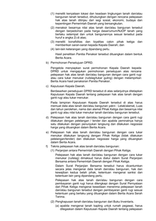 (1) meneliti kenyataan lokasi dan keadaan lingkungan tanah dan/atau
bangunan tanah tersebut, dihubungkan dengan rencana pelepasan
hak atas tanah ditinjau dari segi sosial, ekonomi, budaya dan
kepentingan Pemerintah Daerah yang bersangkutan.
(2) menaksir besarnya nilai atas tanah dan/atau bangunan tersebut
dengan berpedoman pada harga dasar/umum/NJOP tanah yang
berlaku setempat dan untuk bangunannya sesuai tersebut pada
huruf e angka 2) di atas;
(3) meneliti bonafiditas dan loyalitas calon pihak ketiga dan
memberikan saran-saran kepada Kepala Daerah; dan
(4) lain-lain keterangan yang dipandang perlu.
Hasil penelitian Panitia Penaksir tersebut dituangkan dalam bentuk
Berita Acara.
b) Permohonan Persetujuan DPRD.
Pengelola menyiapkan surat permohonan Kepala Daerah kepada
DPRD untuk mengajukan permohonan persetujuan atas rencana
pelepasan hak atas tanah dan/atau bangunan dengan cara ganti rugi
atau cara tukar menukar (ruilslag/tukar guling) dengan melampirkan
Berita Acara hasil penaksiran Panitia Penaksir.
c) Keputusan Kepala Daerah.
Berdasarkan persetujuan DPRD tersebut di atas selanjutnya ditetapkan
Keputusan Kepala Daerah tentang pelepasan hak atas tanah dengan
ganti rugi atau tukar menukar.
Pada lampiran Keputusan Kepala Daerah tersebut di atas harus
memuat data atas tanah dan/atau bangunan yakni : Letak/alamat, Luas
dan tahun perolehan, nama dan alamat Pihak Ketiga dan besarnya nilai
ganti rugi atau nilai tukar menukar tanah dan/atau bangunan tersebut.
d) Pelepasan hak atas tanah dan/atau bangunan dengan cara ganti rugi
dilakukan dengan pelelangan / tender dan apabila peminatnya hanya
satu dilakukan dengan penunjukan langsung dan dilakukan negosiasi
harga yang dituangkan dalam Berita Acara.
e) Pelepasan hak atas tanah dan/atau bangunan dengan cara tukar
menukar dilakukan langsung dengan Pihak Ketiga (tidak dilakukan
pelelangan/tender) dan dilakukan negosiasi harga yang dituangkan
dalam Berita Acara.
f) Teknis pelepasan hak atas tanah dan/atau bangunan:
(1) Perjanjian antara Pemerintah Daerah dengan Pihak Ketiga.
Pelepasan hak atas tanah dan/atau bangunan dengan cara tukar
menukar (ruilslag) dimaksud harus diatur dalam Surat Perjanjian
Bersama antara Pemerintah Daerah dengan Pihak Ketiga.
Dalam Surat Perjanjian Bersama tersebut harus dicantumkan
secara jelas mengenai data tanah dan/atau bangunan, hak dan
kewajiban kedua belah pihak, ketentuan mengenai sanksi dan
ketentuan lain yang dipandang perlu.
Pelepasan hak atas tanah dan/atau bangunan dengan cara
pembayaran ganti rugi harus dilengkapi dengan Surat Pernyataan
dari Pihak Ketiga mengenai kesediaan menerima pelepasan tanah
dan/atau bangunan tersebut dengan pembayaran ganti rugi sesuai
ketentuan yang berlaku yang dituangkan dalam Berita Acara Serah
Terima.
(2) Penghapusan tanah dan/atau bangunan dari Buku Inventaris.
(a) apabila mengenai tanah kapling untuk rumah pegawai, harus
ditegaskan dalam Keputusan Kepala Daerah tentang pelepasan
 