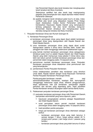 hak Pemerintah Daerah atas tanah tersebut dan menghapuskan
tanah tersebut dari Buku Inventaris.
Selanjutnya sertifikat hak atas tanah bagi masingmasing
pegawai yang bersangkutan baru dapat diproses melalui Kantor
Pertanahan setempat.
(b) apabila mengenai tanah dimaksud pada huruf a di atas, maka
sertifikat atas tanah yang dilepaskan kepada Pihak Ketiga
dapat diselesaikan melalui Kantor Pertanahan setempat
berdasarkan Keputusan Kepala Daerah yang bersangkutan
tentang pelepasan hak atas tanah dan/atau bangunan
Pemerintah Daerah dimaksud dan menghapuskan tanah
dan/atau bangunan tersebut dari Buku Inventaris.
f. Penjualan Kendaraan Dinas dan Rumah Golongan III.
1) Kendaraan Perorangan Dinas
a) kendaraan perorangan dinas yang dapat dijual adalah kendaraan
perorangan dinas yang dipergunakan oleh Kepala Daerah dan
Wakil Kepala Daerah;
b) umur kendaraan perorangan dinas yang dapat dijual sudah
dipergunakan selama 5 (lima) tahun dan/atau lebih, sudah ada
pengganti dan tidak mengganggu kelancaran pelaksanaan tugas;
c) yang berhak membeli kendaraan perorangan dinas sebagaimana
dimaksud pada huruf a) adalah Kepala Daerah dan Wakil Kepala
Daerah yang telah mempunyai masa jabatan 5 (lima) tahun atau
lebih dan belum pernah membeli kendaraan perorangan dinas dari
pemerintah dalam tenggang waktu 10 (sepuluh) tahun;
d) permohonan membeli Kendaraan perorangan dinas. Penjualan
Kendaraan perorangan dinas didasarkan surat permohonan dari
yang bersangkutan.
e) pembentukan Panitia Penjualan Kendaraan.
Untuk melaksanakan penelitian atas kendaraan yang dimohon
untuk dibeli, Kepala Daerah dengan Surat Keputusan membentuk
Panitia Penjualan Kendaraan Perorangan Dinas.
Panitia penjualan kendaraan meneliti dari segi
administratif/pemilikan Kendaraan, keadaan fisik, kemungkinan
mengganggu kelancaran tugas dinas, efisiensi penggunaannya,
biaya operasional, nilai jual kendaraan, persyaratan pejabat
pemohon dan lain-lain yang dipandang perlu. Hasil penelitian
Panitia Kendaraan tersebut dituangkan dalam bentuk Berita Acara.
f) Pelaksanaan penjualan kendaraan perorangan Dinas.
(1) penjualan kendaraan perorangan dinas milik Pemerintah Daerah,
persyaratan administratif yang harus dipenuhi, yakni:
 keputusan pengangkatan pertama sebagai KepalaDaerah
dan Wakil Kepala Daerah;
 surat pernyataan belum pernah membeli kendaraan
perorangan dinas dalam tenggang waktu 10 (sepuluh) tahun;
 hasil penelitian panitia penjualan.
 harga jual kendaraan perorangan dinas ditentukan sebagai
berikut:
- kendaraan perorangan dinas yang telah berumur 5
sampai dengan 7 tahun, harga jualnya adalah 40 %
(empat puluh persen ) dari harga umum / pasaran yang
berlaku;
- kendaraan perorangan dinas yang telah berumur 8 tahun
 