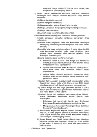 atau lebih, harga jualnya 20 % (dua puluh persen) dari
harga umum /pasaran yang berlaku.
(2) Kepala Daerah menetapkan keputusan penjualan kendaraan
perorangan dinas dengan lampiran Keputusan yang memuat
antara lain:
(1) Nama dan jabatan pembeli;
(2) Data mengenai kendaraan;
(3) Biaya perbaikan selama 1 (satu) tahun terakhir;
(4) Harga jual sesuai dengan peraturan perundang-undangan;
(5) Harga yang ditetapkan;
(6) Jumlah harga yang harus dibayar pembeli.
(3) Pelaksanaan teknis penjualan kendaraan perorangan dinas .
Setelah penetapan penjualan kendaraan perorangan dinas
selanjutnya:
(1) dibuat Surat Perjanjian Sewa Beli Kendaraan Perorangan
Dinas yang ditandatangani oleh Pengelola atas nama Kepala
Daerah;
(2) apabila ada biaya perbaikan selama 1 (satu) tahun terakhir
atas kendaraan tersebut, maka biaya dimaksud harus
dibayar lunas sekaligus oleh pembeli sebelum Surat
Perjanjian ditandatangani;
(3) surat perjanjian sewa beli harus memuat :
 besarnya cicilan bulanan atas harga jual kendaraan
dimaksud dengan ketentuan harus sudah dilunasi paling
lambat dalam waktu 5 (lima) tahun;
 apabila dilunasi dalam waktu kurang dari 1 (satu) tahun,
maka balik nama atas kendaraan tersebut dapat
dilaksanakan;
 selama belum dilunasi kendaraan perorangan dinas
tersebut tetap tercatat sebagai barang inventaris milik
pemerintah daerah.
(4) dalam hal kendaraan tersebut masih dipergunakan untuk
kepentingan dinas, maka untuk biaya oli dan BBM dapat
disediakan pemerintah daerah sepanjang memungkinkan.
(5) semua harga jual dan biaya perbaikan selama 1 (satu)
tahun terakhir merupakan penerimaan Pemerintah Daerah
dan harus disetor ke Kas Daerah.
(6) setelah harga jual kendaraan perorangan dinas dilunasi,
maka dikeluarkan Keputusan Kepala Daerah yang
menetapkan:
 Pelepasan hak pemerintah daerah atas Kendaraan
Perorangan Dinas tersebut kepada pembelinya; dan
 Menghapuskan Kendaraan Perorangan Dinas dari Buku
Inventaris Pemerintah Daerah.
(7) Berdasarkan Keputusan Kepala Daerah dimaksud pada
angka 6) di atas, pejabat pembeli Kendaraan Perorangan
Dinas dapat melakukan Balik Nama Kendaraan tersebut
sesuai dengan ketentuan yang berlaku.
(8) Kepala Daerah dan Wakil Kepala Daerah baru diberikan
hakuntuk membeli lagi kendaraan perorangan dinas setelah
jangka waktu 10 (sepuluh) tahun sejak saat pembeliannya
yang pertama.
2) Kendaraan Dinas Operasional.
 
