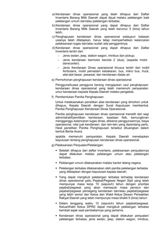 a) Kendaraan dinas operasional yang telah dihapus dari Daftar
Inventaris Barang Milik Daerah dapat dijual melalui pelelangan baik
pelelangan umum dan/atau pelelangan terbatas;
b) Kendaraan dinas operasional yang dapat dihapus dari Daftar
Inventaris Barang Milik Daerah yang telah berumur 5 (lima) tahun
lebih;
c) Penghapusan kendaraan dinas operasional walaupun batasan
usianya telah ditetapkan, harus tetap memperhatikan kelancaran
pelaksanaan tugas dan/atau sudah ada penggantinya;
d) Kendaraan dinas operasional yang dapat dihapus dari Daftar
Inventaris terdiri dari:
- Jenis sedan, jeep, station wagon, minibus dan pickup;
- Jenis kendaraan bermotor beroda 2 (dua), (sepeda motor
danscooter);
- Jenis Kendaraan Dinas operasional khusus terdiri dari mobil
Ambulans, mobil pemadam kebakaran, bus, mikro bus, truck,
alat-alat besar, pesawat, dan kendaraan diatas air.
e) Permohonan penghapusan kendaraan dinas operasional.
Pengguna/kuasa pengguna barang mengajukan usul penghapusan
kendaraan dinas operasional yang telah memenuhi persyaratan
umur kendaraan kepada Kepala Daerah melalui pengelola.
f) Pembentukan Panitia Penghapusan.
Untuk melaksanakan penelitian atas kendaraan yang dimohon untuk
dihapus, Kepala Daerah dengan Surat Keputusan membentuk
Panitia Penghapusan Kendaraan Dinas Operasional.
Panitia penghapusan kendaraan dinas operasional meneliti dari segi
administratif/pemilikan kendaraan, keadaan fisik, kemungkinan
mengganggu kelancaran tugas dinas, efisiensi penggunaannya, biaya
operasional, nilai jual kendaraan, dan lain-lain yang dipandang perlu.
Hasil penelitian Panitia Penghapusan tersebut dituangkan dalam
bentuk Berita Acara.
apabila memenuhi persyaratan, Kepala Daerah menetapkan
keputusan tentang penghapusan kendaraan dinas operasional.
g) Pelaksanaan Penjualan/Pelelangan:
 Setelah dihapus dari daftar inventaris, pelaksanaan penjualannya
dapat dilakukan melalui pelelangan umum atau pelelangan
terbatas;
 Pelelangan umum dilaksanakan melalui kantor lelang negara;
 Pelelangan terbatas dilaksanakan oleh panitia pelelangan terbatas
yang ditetapkan dengan keputusan kepala daerah;
 Yang dapat mengikuti pelelangan terbatas terhadap kendaraan
dinas operasional yaitu Pejabat/Pegawai Negeri Sipil yang telah
mempunyai masa kerja 10 (sepuluh) tahun dengan prioritas
pejabat/pegawai yang akan memasuki masa pensiun dan
pejabat/pegawai pemegang kendaraan dan/atau pejabat/pegawai
yang lebih senior dan Ketua dan Wakil Ketua Dewan Perwakilan
Rakyat Daerah yang telah mempunyai masa bhakti 5 (lima) tahun.
 Dalam tenggang waktu 10 (sepuluh) tahun pejabat/pegawai,
Ketua/Wakil Ketua DPRD dapat mengikuti pelelangan terbatas
kembali sejak saat pembeliannya yang pertama.
 Kendaraan dinas operasional yang dapat dilakukan penjualan/
pelelangan terbatas; jenis sedan, jeep, station wagon, minibus,
 