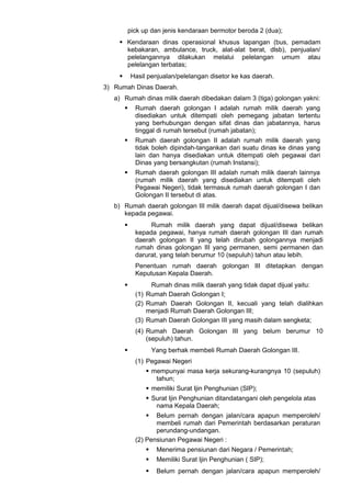 pick up dan jenis kendaraan bermotor beroda 2 (dua);
 Kendaraan dinas operasional khusus lapangan (bus, pemadam
kebakaran, ambulance, truck, alat-alat berat, dlsb), penjualan/
pelelangannya dilakukan melalui pelelangan umum atau
pelelangan terbatas;
 Hasil penjualan/pelelangan disetor ke kas daerah.
3) Rumah Dinas Daerah.
a) Rumah dinas milik daerah dibedakan dalam 3 (tiga) golongan yakni:
 Rumah daerah golongan I adalah rumah milik daerah yang
disediakan untuk ditempati oleh pemegang jabatan tertentu
yang berhubungan dengan sifat dinas dan jabatannya, harus
tinggal di rumah tersebut (rumah jabatan);
 Rumah daerah golongan II adalah rumah milik daerah yang
tidak boleh dipindah-tangankan dari suatu dinas ke dinas yang
lain dan hanya disediakan untuk ditempati oleh pegawai dari
Dinas yang bersangkutan (rumah Instansi);
 Rumah daerah golongan III adalah rumah milik daerah lainnya
(rumah milik daerah yang disediakan untuk ditempati oleh
Pegawai Negeri), tidak termasuk rumah daerah golongan I dan
Golongan II tersebut di atas.
b) Rumah daerah golongan III milik daerah dapat dijual/disewa belikan
kepada pegawai.
 Rumah milik daerah yang dapat dijual/disewa belikan
kepada pegawai, hanya rumah daerah golongan III dan rumah
daerah golongan II yang telah dirubah golongannya menjadi
rumah dinas golongan III yang permanen, semi permanen dan
darurat, yang telah berumur 10 (sepuluh) tahun atau lebih.
Penentuan rumah daerah golongan III ditetapkan dengan
Keputusan Kepala Daerah.
 Rumah dinas milik daerah yang tidak dapat dijual yaitu:
(1) Rumah Daerah Golongan I;
(2) Rumah Daerah Golongan II, kecuali yang telah dialihkan
menjadi Rumah Daerah Golongan III;
(3) Rumah Daerah Golongan III yang masih dalam sengketa;
(4) Rumah Daerah Golongan III yang belum berumur 10
(sepuluh) tahun.
 Yang berhak membeli Rumah Daerah Golongan III.
(1) Pegawai Negeri
 mempunyai masa kerja sekurang-kurangnya 10 (sepuluh)
tahun;
 memiliki Surat Ijin Penghunian (SIP);
 Surat Ijin Penghunian ditandatangani oleh pengelola atas
nama Kepala Daerah;
 Belum pernah dengan jalan/cara apapun memperoleh/
membeli rumah dari Pemerintah berdasarkan peraturan
perundang-undangan.
(2) Pensiunan Pegawai Negeri :
 Menerima pensiunan dari Negara / Pemerintah;
 Memiliki Surat Ijin Penghunian ( SIP);
 Belum pernah dengan jalan/cara apapun memperoleh/
 