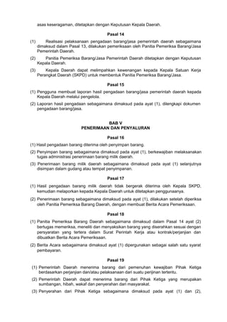 asas keseragaman, ditetapkan dengan Keputusan Kepala Daerah.
Pasal 14
(1) Realisasi pelaksanaan pengadaan barang/jasa pemerintah daerah sebagaimana
dimaksud dalam Pasal 13, dilakukan pemeriksaan oleh Panitia Pemeriksa Barang/Jasa
Pemerintah Daerah.
(2) Panitia Pemeriksa Barang/Jasa Pemerintah Daerah ditetapkan dengan Keputusan
Kepala Daerah.
(3) Kepala Daerah dapat melimpahkan kewenangan kepada Kepala Satuan Kerja
Perangkat Daerah (SKPD) untuk membentuk Panitia Pemeriksa Barang/Jasa.
Pasal 15
(1) Pengguna membuat laporan hasil pengadaan barang/jasa pemerintah daerah kepada
Kepala Daerah melalui pengelola.
(2) Laporan hasil pengadaan sebagaimana dimaksud pada ayat (1), dilengkapi dokumen
pengadaan barang/jasa.
BAB V
PENERIMAAN DAN PENYALURAN
Pasal 16
(1) Hasil pengadaan barang diterima oleh penyimpan barang.
(2) Penyimpan barang sebagaimana dimaksud pada ayat (1), berkewajiban melaksanakan
tugas administrasi penerimaan barang milik daerah.
(3) Penerimaan barang milik daerah sebagaimana dimaksud pada ayat (1) selanjutnya
disimpan dalam gudang atau tempat penyimpanan.
Pasal 17
(1) Hasil pengadaan barang milik daerah tidak bergerak diterima oleh Kepala SKPD,
kemudian melaporkan kepada Kepala Daerah untuk ditetapkan penggunaanya.
(2) Penerimaan barang sebagaimana dimaksud pada ayat (1), dilakukan setelah diperiksa
oleh Panitia Pemeriksa Barang Daerah, dengan membuat Berita Acara Pemeriksaan.
Pasal 18
(1) Panitia Pemeriksa Barang Daerah sebagaimana dimaksud dalam Pasal 14 ayat (2)
bertugas memeriksa, meneliti dan menyaksikan barang yang diserahkan sesuai dengan
persyaratan yang tertera dalam Surat Perintah Kerja atau kontrak/perjanjian dan
dibuatkan Berita Acara Pemeriksaan.
(2) Berita Acara sebagaimana dimaksud ayat (1) dipergunakan sebagai salah satu syarat
pembayaran.
Pasal 19
(1) Pemerintah Daerah menerima barang dari pemenuhan kewajiban Pihak Ketiga
berdasarkan perjanjian dan/atau pelaksanaan dari suatu perijinan tertentu.
(2) Pemerintah Daerah dapat menerima barang dari Pihak Ketiga yang merupakan
sumbangan, hibah, wakaf dan penyerahan dari masyarakat.
(3) Penyerahan dari Pihak Ketiga sebagaimana dimaksud pada ayat (1) dan (2),
 