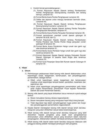 i) Contoh format pemindahtanganan :
(1) Format Keputusan Kepala Daerah tentang Pembentukan
Panitia Penghapusan barang-barang inventaris dan barang
lainnya, Lampiran 43;
(2) Format Berita Acara Panitia Penghapusan Lampiran 44;
(3) Daftar dan laporan untuk menguji kendaraan bermotor dinas,
Lampiran 45;
(4) Format Keputusan Kepala Daerah tentang Penghapusan
Barang-barang Inventaris, Lampiran 46
(5) Format Keputusan Kepala Daerah tentang Panitia Penjualan
/Penghapusan Kendaraan, lampiran 47;
(6) Format Berita Acara Panitia Penjualan Kendaraan lampiran 48;
(7) Format permohonan membeli rumah daerah golongan III
lampiran 49 (A,B, dan C);
(8) Format Keputusan Kepala Daerah tentang Pembentukan
Panitia Penaksir dan Panitia Penilai Harga penjualan rumah
golongan lII lampiran 50;
(9) Format Berita Acara Penaksiran Harga rumah dan ganti rugi
atas tanahnya lampiran 51;
(10) Format Berita Acara Penilaian harga rumah dan ganti rugi atas
tanahnya lampiran 52;
(11) Format Keputusan Kepala Daerah tentang Penjualan Rumah
Daerah Golongan lII beserta Ganti Rugia atas tanahnya
Lampiran 53;
(12) Format Surat Perjanjian Sewa Beli Rumah daerah Golongan lII
lampiran 54.
4. Hibah
a. Umum
1) Pertimbangan pelaksanaan hibah barang milik daerah dilaksanakan untuk
kepentingan sosial, keagamaan, kemanusiaan, dan penyelenggaraan
pemerintahan, sebagai berikut:
a) Hibah untuk kepentingan sosial, keagamaan dan kemanusiaan
misalnya untuk kepentingan tempat ibadah, pendidikan, kesehatan dan
sejenisnya; dan
b) Hibah untuk kepentingan penyelenggaraan pemerintahan yaitu hibah
antar tingkat Pemerintahan (Pemerintah Pusat kepada Pemerintah
Daerah dan antar Pemerintah Daerah).
2) Barang milik daerah yang dapat dihibahkan harus memenuhi syarat sebagai
berikut:
a) Bukan merupakan barang rahasia negara/daerah;
b) Bukan merupakan barang yang menguasai hajat hidup orang banyak;
c) Tidak digunakan lagi dalam penyelenggaraan tugas pokok dan fungsi
dan penyelenggaraan pemerintahan negara/daerah.
3) Kepala Daerah menetapkan barang milik daerah berupa tanah dan/atau
bangunan yang akan dihibahkan sesuai batas kewenangannya.
4) Hibah barang milik daerah berupa tanah dan/atau bangunan yang telah
diserahkan kepada pengelola yang sejak awal pengadaaannya
direncanakan untuk dihibahkan sesuai yang tercantum dalam dokumen
penganggaran, dilaksanakan setelah mendapat persetujuan Kepala Daerah;
5) Hibah barang milik daerah selain tanah dan/atau bangunan dilakukan oleh
pengguna barang setelah mendapat persetujuan oleh pengelola;
 