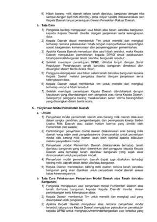 6) Hibah barang milik daerah selain tanah dan/atau bangunan dengan nilai
sampai dengan Rp5.000.000.000,- (lima milyar rupiah) dilaksananakan oleh
Kepala Daerah tanpa persetujuan Dewan Perwakilan Rakyat Daerah.
b. Tata Cara
1) Pengelola barang mengajukan usul hibah atas tanah dan/atau bangunan
kepada Kepala Daerah disertai dengan penjelasan serta kelengkapan
data;
2) Kepala Daerah dapat membentuk Tim untuk meneliti dan mengkaji
terhadap rencana pelaksanaan hibah dengan memperhatikan kepentingan
sosial, keagamaan, kemanusiaan dan penyelenggaraan pemerintahan;
3) Apabila Kepala Daerah menyetujui atas usul hibah tersebut, maka Kepala
Daerah mengajukan permohonan kepada DPRD untuk pelaksanaan
hibah/pemindahtanganan tanah dan/atau bangunan tersebut;
4) Setelah mendapat persetujuan DPRD, ditindak lanjuti dengan Surat
Keputusan Penghapusan tanah dan/atau bangunan dimaksud dan
dituangkan dalam Berita Acara Hibah;
5) Pengguna mengajukan usul hibah selain tanah dan/atau bangunan kepada
Kepala Daerah melalui pengelola disertai dengan penjelasan serta
kelengkapan data.
6) Kepala Daerah dapat membentuk tim untuk meneliti dan mengkaji
terhadap rencana hibah tersebut.
7) Setelah mendapat persetujuan Kepala Daerah ditindaklanjuti dengan
keputusan yang ditandatangani oleh pengelola atas nama Kepala Daerah.
Selanjutnya pengguna barang melaksanakan serah terima barang/hibah
yang dituangkan dalam berita acara.
5. Penyertaan Modal Pemerintah Daerah
a. Umum
1) Penyertaan modal pemerintah daerah atas barang milik daerah dilakukan
dalam rangka pendirian, pengembangan, dan peningkatan kinerja Badan
Usaha Milik Daerah atau badan hukum lainnya yang dimiliki oleh
Pemerintah dan swasta;
2) Pertimbangan penyertaan modal daerah dilaksanakan atas barang milik
daerah yang sejak awal pengadaaannya direncanakan untuk penyertaan
modal dan barang milik daerah akan lebih optimal apabila dilakukan
melalui penyertaan modal.
3) Penyertaan modal Pemerintah Daerah dilaksanakan terhadap tanah
dan/atau bangunan yang telah diserahkan oleh pengguna kepada Kepala
Daerah atau terhadap tanah dan/atau bangunan yang sejak awal
direncanakan untuk penyertaan modal.
4) Penyertaan modal pemerintah daerah dapat juga dilakukan terhadap
barang milik daerah selain tanah dan/atau bangunan.
5) Kepala Daerah menetapkan barang milik daerah berupa tanah dan/atau
bangunan yang akan dijadikan untuk penyertaan modal daerah sesuai
batas kewenangannya.
b. Tata Cara Pelaksanaan Penyertaan Modal Daerah atas Tanah dan/atau
Bangunan:
1) Pengelola mengajukan usul penyertaan modal Pemerintah Daerah atas
tanah dan/atau bangunan kepada Kepala Daerah disertai alasan
pertimbangan serta kelengkapan data;
2) Kepala Daerah membentuk Tim untuk meneliti dan mengkaji usul yang
disampaikan oleh pengelola;
3) Apabila Kepala Daerah menyetujui atas rencana penyertaan modal
tersebut, selanjutnya Kepala Daerah mengajukan permohonan persetujuan
kepada DPRD untuk menghapus/memindahtangankan aset tersebut yang
 