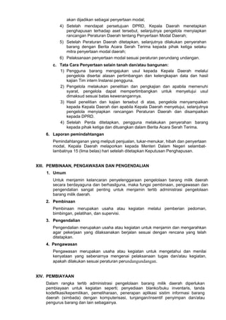 akan dijadikan sebagai penyertaan modal;
4) Setelah mendapat persetujuan DPRD, Kepala Daerah menetapkan
penghapusan terhadap aset tersebut, selanjutnya pengelola menyiapkan
rancangan Peraturan Daerah tentang Penyertaan Modal Daerah;
5) Setelah Peraturan Daerah ditetapkan, selanjutnya dilakukan penyerahan
barang dengan Berita Acara Serah Terima kepada pihak ketiga selaku
mitra penyertaan modal daerah;
6) Pelaksanaan penyertaan modal sesuai peraturan perundang undangan.
c. Tata Cara Penyertaan selain tanah dan/atau bangunan:
1) Pengguna barang mengajukan usul kepada Kepala Daerah melalui
pengelola disertai alasan pertimbangan dan kelengkapan data dan hasil
kajian Tim intern Instansi pengguna.
2) Pengelola melakukan penelitian dan pengkajian dan apabila memenuhi
syarat, pengelola dapat mempertimbangkan untuk menyetujui usul
dimaksud sesuai batas kewenangannya.
3) Hasil penelitian dan kajian tersebut di atas, pengelola menyampaikan
kepada Kepala Daerah dan apabila Kepala Daerah menyetujui, selanjutnya
pengelola menyiapkan rancangan Peraturan Daerah dan disampaikan
kepada DPRD.
4) Setelah Perda ditetapkan, pengguna melakukan penyerahan barang
kepada pihak ketiga dan dituangkan dalam Berita Acara Serah Terima.
6. Laporan pemindahtangan
Pemindahtanganan yang meliputi penjualan, tukar-menukar, hibah dan penyertaan
modal, Kepala Daerah melaporkan kepada Menteri Dalam Negeri selambat-
lambatnya 15 (lima belas) hari setelah ditetapkan Keputusan Penghapusan.
XIII. PEMBINAAN, PENGAWASAN DAN PENGENDALIAN
1. Umum
Untuk menjamin kelancaran penyelenggaraan pengelolaan barang milik daerah
secara berdayaguna dan berhasilguna, maka fungsi pembinaan, pengawasan dan
pengendalian sangat penting untuk menjamin tertib administrasi pengelolaan
barang milik daerah.
2. Pembinaan
Pembinaan merupakan usaha atau kegiatan melalui pemberian pedoman,
bimbingan, pelatihan, dan supervisi.
3. Pengendalian
Pengendalian merupakan usaha atau kegiatan untuk menjamin dan mengarahkan
agar pekerjaan yang dilaksanakan berjalan sesuai dengan rencana yang telah
ditetapkan.
4. Pengawasan
Pengawasan merupakan usaha atau kegiatan untuk mengetahui dan menilai
kenyataan yang sebenarnya mengenai pelaksanaan tugas dan/atau kegiatan,
apakah dilakukan sesuai peraturan perundangundangan.
XIV. PEMBIAYAAN
Dalam rangka tertib administrasi pengelolaan barang milik daerah diperlukan
pembiayaan untuk kegiatan seperti; penyediaan blanko/buku inventaris, tanda
kodefikasi/kepemilikan, pemeliharaan, penerapan aplikasi sistim informasi barang
daerah (simbada) dengan komputerisasi, tunjangan/insentif penyimpan dan/atau
pengurus barang dan lain sebagainya.
 