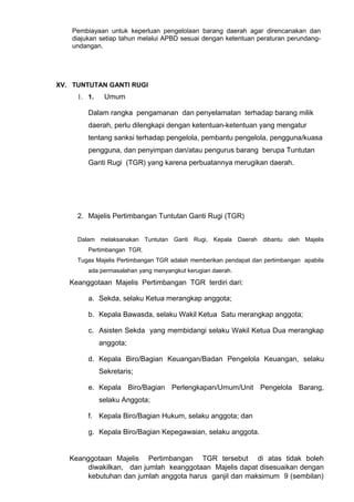 Pembiayaan untuk keperluan pengelolaan barang daerah agar direncanakan dan
diajukan setiap tahun melalui APBD sesuai dengan ketentuan peraturan perundang-
undangan.
XV. TUNTUTAN GANTI RUGI
1. 1. Umum
Dalam rangka pengamanan dan penyelamatan terhadap barang milik
daerah, perlu dilengkapi dengan ketentuan-ketentuan yang mengatur
tentang sanksi terhadap pengelola, pembantu pengelola, pengguna/kuasa
pengguna, dan penyimpan dan/atau pengurus barang berupa Tuntutan
Ganti Rugi (TGR) yang karena perbuatannya merugikan daerah.
2. Majelis Pertimbangan Tuntutan Ganti Rugi (TGR)
Dalam melaksanakan Tuntutan Ganti Rugi, Kepala Daerah dibantu oleh Majelis
Pertimbangan TGR.
Tugas Majelis Pertimbangan TGR adalah memberikan pendapat dan pertimbangan apabila
ada permasalahan yang menyangkut kerugian daerah.
Keanggotaan Majelis Pertimbangan TGR terdiri dari:
a. Sekda, selaku Ketua merangkap anggota;
b. Kepala Bawasda, selaku Wakil Ketua Satu merangkap anggota;
c. Asisten Sekda yang membidangi selaku Wakil Ketua Dua merangkap
anggota;
d. Kepala Biro/Bagian Keuangan/Badan Pengelola Keuangan, selaku
Sekretaris;
e. Kepala Biro/Bagian Perlengkapan/Umum/Unit Pengelola Barang,
selaku Anggota;
f. Kepala Biro/Bagian Hukum, selaku anggota; dan
g. Kepala Biro/Bagian Kepegawaian, selaku anggota.
Keanggotaan Majelis Pertimbangan TGR tersebut di atas tidak boleh
diwakilkan, dan jumlah keanggotaan Majelis dapat disesuaikan dengan
kebutuhan dan jumlah anggota harus ganjil dan maksimum 9 (sembilan)
 