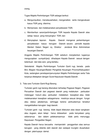 orang.
Tugas Majelis Pertimbangan TGR sebagai berikut:
a. Mengumpulkan, menatausahakan, menganalisis serta mengevaluasi
kasus TGR yang diterima;
b. Memproses dan melaksanakan penyelesaian TGR;
c. Memberikan saran/pertimbangan TGR kepada Kepala Daerah atas
setiap kasus yang menyangkut TGR; dan
d. Menyiapkan laporan Kepala Daerah mengenai perkembangan
penyelesaian kasus kerugian Daerah secara periodik kepada
Menteri Dalam Negeri cq. Direktur Jenderal Bina Administrasi
keuangan Daerah.
Anggota Majelis Pertimbangan TGR sebelum menjalankan tugasnya
mengucapkan sumpah/janji dihadapan Kepala Daerah sesuai dengan
ketentuan dan tata cara yang berlaku.
Sekretariat Majelis Pertimbangan Tuntutan Ganti rugi, berada pada
Biro /Bagian Keuangan/Badan Pengelola Keuangan Provinsi/Kabupaten/
Kota, sedangkan penetapan/penunjukan Majelis Pertimbangan serta Tata
kerjanya ditetapkan dengan Surat Keputusan Kepala Daerah.
3. Tata cara Tuntutan Ganti Rugi Barang
Tuntutan ganti rugi barang dikenakan terhadap Pegawai Negeri, Pegawai
Perusahan Daerah dan pegawai daerah yang melakukan perbuatan
melanggar hukum atau perbuatan melalaikan kewajiban atau tidak
melaksanakan kewajiban sebagaimana mestinya sesuai dengan fungsi
atau status jabatannya, sehingga karena perbuatannya tersebut
mengakibatkan kerugian bagi daerah.
Tuntutan ganti rugi barang tidak dapat dilakukan atas dasar sangkaan
atau dugaan, akan tetapi harus didasarkan pada kenyataan yang
sebenarnya dan dalam pelaksanaannya tidak perlu menunggu
Keputusan Pengadilan Negeri.
Kepala Daerah harus berusaha memperoleh penggantian atas semua
kerugian yang diderita oleh daerah dan sedapat mungkin diusahakan
dengan jalan/upaya damai.
 