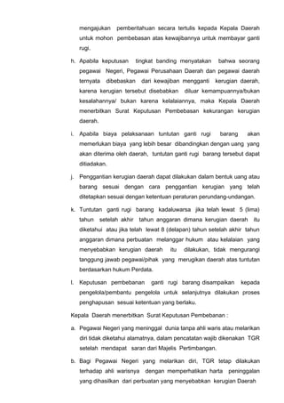 mengajukan pemberitahuan secara tertulis kepada Kepala Daerah
untuk mohon pembebasan atas kewajibannya untuk membayar ganti
rugi.
h. Apabila keputusan tingkat banding menyatakan bahwa seorang
pegawai Negeri, Pegawai Perusahaan Daerah dan pegawai daerah
ternyata dibebaskan dari kewajiban mengganti kerugian daerah,
karena kerugian tersebut disebabkan diluar kemampuannya/bukan
kesalahannya/ bukan karena kelalaiannya, maka Kepala Daerah
menerbitkan Surat Keputusan Pembebasan kekurangan kerugian
daerah.
i. Apabila biaya pelaksanaan tuntutan ganti rugi barang akan
memerlukan biaya yang lebih besar dibandingkan dengan uang yang
akan diterima oleh daerah, tuntutan ganti rugi barang tersebut dapat
ditiadakan.
j. Penggantian kerugian daerah dapat dilakukan dalam bentuk uang atau
barang sesuai dengan cara penggantian kerugian yang telah
ditetapkan sesuai dengan ketentuan peraturan perundang-undangan.
k. Tuntutan ganti rugi barang kadaluwarsa jika telah lewat 5 (lima)
tahun setelah akhir tahun anggaran dimana kerugian daerah itu
diketahui atau jika telah lewat 8 (delapan) tahun setelah akhir tahun
anggaran dimana perbuatan melanggar hukum atau kelalaian yang
menyebabkan kerugian daerah itu dilakukan, tidak mengurangi
tanggung jawab pegawai/pihak yang merugikan daerah atas tuntutan
berdasarkan hukum Perdata.
l. Keputusan pembebanan ganti rugi barang disampaikan kepada
pengelola/pembantu pengelola untuk selanjutnya dilakukan proses
penghapusan sesuai ketentuan yang berlaku.
Kepala Daerah menerbitkan Surat Keputusan Pembebanan :
a. Pegawai Negeri yang meninggal dunia tanpa ahli waris atau melarikan
diri tidak diketahui alamatnya, dalam pencatatan wajib dikenakan TGR
setelah mendapat saran dari Majelis Pertimbangan.
b. Bagi Pegawai Negeri yang melarikan diri, TGR tetap dilakukan
terhadap ahli warisnya dengan memperhatikan harta peninggalan
yang dihasilkan dari perbuatan yang menyebabkan kerugian Daerah
 