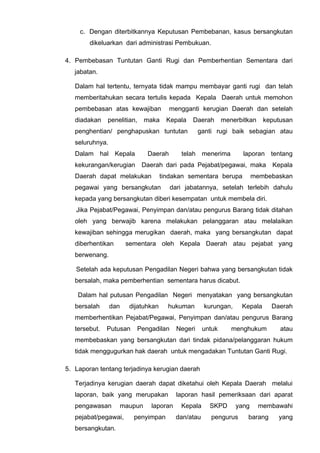 c. Dengan diterbitkannya Keputusan Pembebanan, kasus bersangkutan
dikeluarkan dari administrasi Pembukuan.
4. Pembebasan Tuntutan Ganti Rugi dan Pemberhentian Sementara dari
jabatan.
Dalam hal tertentu, ternyata tidak mampu membayar ganti rugi dan telah
memberitahukan secara tertulis kepada Kepala Daerah untuk memohon
pembebasan atas kewajiban mengganti kerugian Daerah dan setelah
diadakan penelitian, maka Kepala Daerah menerbitkan keputusan
penghentian/ penghapuskan tuntutan ganti rugi baik sebagian atau
seluruhnya.
Dalam hal Kepala Daerah telah menerima laporan tentang
kekurangan/kerugian Daerah dari pada Pejabat/pegawai, maka Kepala
Daerah dapat melakukan tindakan sementara berupa membebaskan
pegawai yang bersangkutan dari jabatannya, setelah terlebih dahulu
kepada yang bersangkutan diberi kesempatan untuk membela diri.
Jika Pejabat/Pegawai, Penyimpan dan/atau pengurus Barang tidak ditahan
oleh yang berwajib karena melakukan pelanggaran atau melalaikan
kewajiban sehingga merugikan daerah, maka yang bersangkutan dapat
diberhentikan sementara oleh Kepala Daerah atau pejabat yang
berwenang.
Setelah ada keputusan Pengadilan Negeri bahwa yang bersangkutan tidak
bersalah, maka pemberhentian sementara harus dicabut.
Dalam hal putusan Pengadilan Negeri menyatakan yang bersangkutan
bersalah dan dijatuhkan hukuman kurungan, Kepala Daerah
memberhentikan Pejabat/Pegawai, Penyimpan dan/atau pengurus Barang
tersebut. Putusan Pengadilan Negeri untuk menghukum atau
membebaskan yang bersangkutan dari tindak pidana/pelanggaran hukum
tidak menggugurkan hak daerah untuk mengadakan Tuntutan Ganti Rugi.
5. Laporan tentang terjadinya kerugian daerah
Terjadinya kerugian daerah dapat diketahui oleh Kepala Daerah melalui
laporan, baik yang merupakan laporan hasil pemeriksaan dari aparat
pengawasan maupun laporan Kepala SKPD yang membawahi
pejabat/pegawai, penyimpan dan/atau pengurus barang yang
bersangkutan.
 