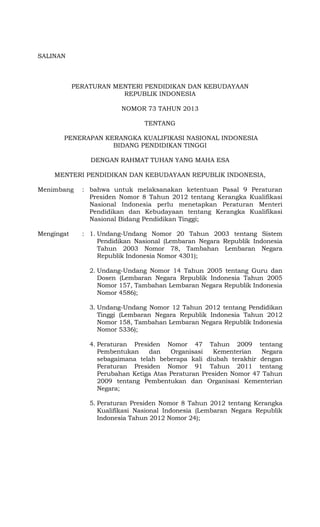 SALINAN
MENTERI PENDIDIKAN DAN KEBUDAYAAN
REPUBLIK INDONESIA
PERATURAN MENTERI PENDIDIKAN DAN KEBUDAYAAN
REPUBLIK INDONESIA
NOMOR 73 TAHUN 2013
TENTANG
PENERAPAN KERANGKA KUALIFIKASI NASIONAL INDONESIA
BIDANG PENDIDIKAN TINGGI
DENGAN RAHMAT TUHAN YANG MAHA ESA
MENTERI PENDIDIKAN DAN KEBUDAYAAN REPUBLIK INDONESIA,
Menimbang : bahwa untuk melaksanakan ketentuan Pasal 9 Peraturan
Presiden Nomor 8 Tahun 2012 tentang Kerangka Kualifikasi
Nasional Indonesia perlu menetapkan Peraturan Menteri
Pendidikan dan Kebudayaan tentang Kerangka Kualifikasi
Nasional Bidang Pendidikan Tinggi;
Mengingat : 1. Undang-Undang Nomor 20 Tahun 2003 tentang Sistem
Pendidikan Nasional (Lembaran Negara Republik Indonesia
Tahun 2003 Nomor 78, Tambahan Lembaran Negara
Republik Indonesia Nomor 4301);
2. Undang-Undang Nomor 14 Tahun 2005 tentang Guru dan
Dosen (Lembaran Negara Republik Indonesia Tahun 2005
Nomor 157, Tambahan Lembaran Negara Republik Indonesia
Nomor 4586);
3. Undang-Undang Nomor 12 Tahun 2012 tentang Pendidikan
Tinggi (Lembaran Negara Republik Indonesia Tahun 2012
Nomor 158, Tambahan Lembaran Negara Republik Indonesia
Nomor 5336);
4. Peraturan Presiden Nomor 47 Tahun 2009 tentang
Pembentukan dan Organisasi Kementerian Negara
sebagaimana telah beberapa kali diubah terakhir dengan
Peraturan Presiden Nomor 91 Tahun 2011 tentang
Perubahan Ketiga Atas Peraturan Presiden Nomor 47 Tahun
2009 tentang Pembentukan dan Organisasi Kementerian
Negara;
5. Peraturan Presiden Nomor 8 Tahun 2012 tentang Kerangka
Kualifikasi Nasional Indonesia (Lembaran Negara Republik
Indonesia Tahun 2012 Nomor 24);
 