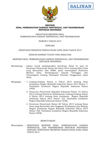 - 1 -
MENTERI
DESA, PEMBANGUNAN DAERAH TERTINGGAL, DAN TRANSMIGRASI
REPUBLIK INDONESIA
PERATURAN MENTERI DESA,
PEMBANGUNAN DAERAH TERTINGGAL, DAN TRANSMIGRASI
NOMOR 5 TAHUN 2015
TENTANG
PENETAPAN PRIORITAS PENGGUNAAN DANA DESA TAHUN 2015
DENGAN RAHMAT TUHAN YANG MAHA ESA
MENTERI DESA, PEMBANGUNAN DAERAH TERTINGGAL, DAN TRANSMIGRASI
REPUBLIK INDONESIA,
Menimbang : bahwa untuk melaksanakan ketentuan Pasal 21 ayat (1)
Peraturan Pemerintah Nomor 60 tahun 2014 tentang Dana Desa
yang Bersumber dari APBN, perlu menetapkan Peraturan
Menteri Desa, Pembangunan Daerah Tertinggal, dan
Transmigrasi tentang Penetapan Prioritas Penggunaan Dana
Desa;
Mengingat : 1. Undang-Undang Nomor 6 Tahun 2014 tentang Desa
(Lembaran Negara Republik Indonesia Tahun 2014 Nomor 7,
Tambahan Lembaran Negara Republik Indonesia Nomor
5495);
2. Peraturan Pemerintah Republik Indonesia Nomor 43 Tahun
2014 tentang Peraturan Pelaksanaan Undang-Undang Nomor
6 Tahun 2014 tentang Desa (Lembaran Negara Republik
Indonesia Tahun 2014 Nomor 123, Tambahan Lembaran
Negara Republik Indonesia Nomor 5539);
3. Peraturan Pemerintah Nomor 60 Tahun 2014 tentang Dana
Desa yang Bersumber dari Anggaran Pendapatan dan Belanja
Negara (Lembaran Negara Republik Indonesia Tahun 2014
Nomor 168, Tambahan Lembaran Negara Republik Indonesia
Nomor 5558);
MEMUTUSKAN:
Menetapkan : PERATURAN MENTERI DESA, PEMBANGUNAN DAERAH
TERTINGGAL, DAN TRANSMIGRASI REPUBLIK INDONESIA
TENTANG PENETAPAN PRIORITAS PENGGUNAAN DANA DESA
TAHUN 2015.
SALINAN
 