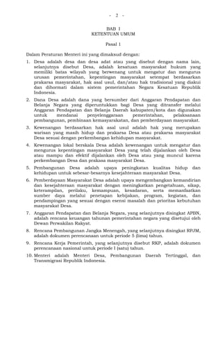 - 2 -
BAB I
KETENTUAN UMUM
Pasal 1
Dalam Peraturan Menteri ini yang dimaksud dengan:
1. Desa adalah desa dan desa adat atau yang disebut dengan nama lain,
selanjutnya disebut Desa, adalah kesatuan masyarakat hukum yang
memiliki batas wilayah yang berwenang untuk mengatur dan mengurus
urusan pemerintahan, kepentingan masyarakat setempat berdasarkan
prakarsa masyarakat, hak asal usul, dan/atau hak tradisional yang diakui
dan dihormati dalam sistem pemerintahan Negara Kesatuan Republik
Indonesia.
2. Dana Desa adalah dana yang bersumber dari Anggaran Pendapatan dan
Belanja Negara yang diperuntukkan bagi Desa yang ditransfer melalui
Anggaran Pendapatan dan Belanja Daerah kabupaten/kota dan digunakan
untuk mendanai penyelenggaraan pemerintahan, pelaksanaan
pembangunan, pembinaan kemasyarakatan, dan pemberdayaan masyarakat.
3. Kewenangan berdasarkan hak asal usul adalah hak yang merupakan
warisan yang masih hidup dan prakarsa Desa atau prakarsa masyarakat
Desa sesuai dengan perkembangan kehidupan masyarakat.
4. Kewenangan lokal berskala Desa adalah kewenangan untuk mengatur dan
mengurus kepentingan masyarakat Desa yang telah dijalankan oleh Desa
atau mampu dan efektif dijalankan oleh Desa atau yang muncul karena
perkembangan Desa dan prakasa masyarakat Desa.
5. Pembangunan Desa adalah upaya peningkatan kualitas hidup dan
kehidupan untuk sebesar-besarnya kesejahteraan masyarakat Desa.
6. Pemberdayaan Masyarakat Desa adalah upaya mengembangkan kemandirian
dan kesejahteraan masyarakat dengan meningkatkan pengetahuan, sikap,
keterampilan, perilaku, kemampuan, kesadaran, serta memanfaatkan
sumber daya melalui penetapan kebijakan, program, kegiatan, dan
pendampingan yang sesuai dengan esensi masalah dan prioritas kebutuhan
masyarakat Desa.
7. Anggaran Pendapatan dan Belanja Negara, yang selanjutnya disingkat APBN,
adalah rencana keuangan tahunan pemerintahan negara yang disetujui oleh
Dewan Perwakilan Rakyat.
8. Rencana Pembangunan Jangka Menengah, yang selanjutnya disingkat RPJM,
adalah dokumen perencanaan untuk periode 5 (lima) tahun.
9. Rencana Kerja Pemerintah, yang selanjutnya disebut RKP, adalah dokumen
perencanaan nasional untuk periode I (satu) tahun.
10. Menteri adalah Menteri Desa, Pembangunan Daerah Tertinggal, dan
Transmigrasi Republik Indonesia.
 